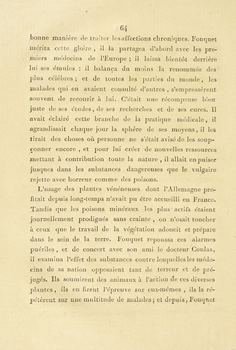 6*4 bonne manière de traiter les affections chroniques. Fouqnet mérita celle gloire , il la partagea d’abord avec les pre- miers médecins de l’Europe ; il laissa bientôt derrière lui ses émulés : il balança du moins la renommée des plus célébrés ; et de toutes les parties du monde, les malades qui en avaient consulté d’autres , s’empressèrent souvent de recourir à lui. C’était une récompense bien juste de ses études , de ses recherches et de ses cures. Il avait éclairé cette branche de la pratique médicale, il agrandissait chaque jour la sphère de ses moyens, il les tirait des choses où personne ne s était avisé de les soup- çonner encore , et pour lui créer de nouvelles ressources mettant à contribution toute la nature , il allait en puiser jusqu es dans les substances dangereuses que le vulgaire rejette avec horreur comme des poisons.. L’usage des plantes vénéneuses dont l’Allemagne pro- fitait depuis long-temps n’avait pu être accueilli en France. Tandis que les poisons minéraux les plus' actifs étaient journellement prodigués sans crainte , on n’osait toucher à ceux que le travail de la végétation adoucit et prépare dans le sein de la terre. Fouquet repoussa ces alarmes puériles et de concert avec son ami le docteur Coulas, il examina l’effet des substances contre lesquelles les méde- cins de sa nation opposaient tant de terreur et de pré- jugés, Ils soumirent des animaux à l’action de ces diverses plantes , ils en firent l’épreuve sur eux-mémes , ils la ré- pétèrent sur une multitude de malades ; et depuis , Fouqnet