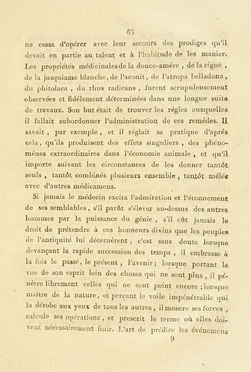 ne cessa 6 j d'opérer avec lenr secours des prodiges qu’il devait en partie au talent et à l’habitude de les manier. Les propriétés médicinales de la douce-amere , de la ciguë , de la jusquiame blanche, de l’aconit, de l’atropa belladona, du phitolaca , du rhus radicans , furent scrupuleusement observées et fidèlement déterminées dans une longue suite de travaux. Son but était de trouver les règles auxquelles il fallait subordonner l’administration de ces remèdes. Il savait , par exemple , et il réglait sa pratique d’après cela , qu'ils produisent des effets singuliers , des phéno- mènes extraordinaires dans l’économie animale t et qu’il importe suivant les circonstances de les donner tantôt seuls , tantôt combinés plusieurs ensemble , tantôt mêlés avec d’autres médicamens. 4 Si jamais le médecin excita l’admiration et l’étonnement de ses semblables , s’il parût s’élever au-dessus des autres hommes par la puissance du génie , s'il eût jamais le droit de prétendre a ces honneurs divins que les peuples de l’antiquité lui décernèrent , c’est sans doute lorsque (h ^ ancant la rapide succession des temps , il embrasse b, la lois le passé, le présent , l’avenir; lorsque portant la vue de son esprit loin des choses qui ne sont plus , il pé- nètre librement celles qui ne sont point encore ; lorsque maitre de la nature, et perçant le voile impénétrable qui la dérobe aux yeux de tous les autres , il mesure ses forces , calcule ses opérations , et prescrit le terme où elles doi- u’lU nécessairement finir. L’art de prédire les événement