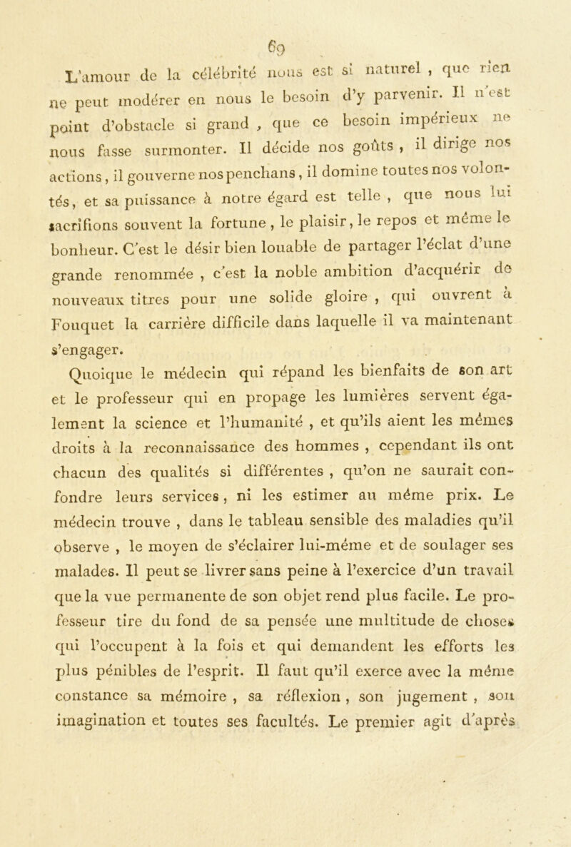 L'amour de la célébrité nous est si naturel , que neri ne peut modérer en nous le besoin d’y parvenir. Il n e&t point d’obstacle si grand , que ce besoin impérieux ne nous fasse surmonter. Il décide nos goûts , il dirige nos actions , il gouverne nospenchans, il domine toutes nos volon- tés, et sa puissance à notre égard est telle , que nous lui lacrifions souvent la fortune , le plaisir, le repos et mémo le bonheur. C'est le désir bien louable de partager l’éclat d’une grande renommée , c’est la noble ambition d’acquérir de nouveaux titres pour une solide gloire , qui ouvrent a Fouqnet la carrière difficile dans laquelle il va maintenant s’engager. Quoique le médecin qui répand les bienfaits de son art et le professeur qui en propage les lumières servent éga- lement la science et l’humanité , et qu’ils aient les mêmes droits à la reconnaissance des hommes , cependant ils ont chacun des qualités si différentes , qu’on ne saurait con- fondre leurs services, ni les estimer au même prix. Le médecin trouve , dans le tableau sensible des maladies qu’il observe , le moyen de s’éclairer lui-même et de soulager ses malades. 11 peut se livrer sans peine à l’exercice d’un travail que la vue permanente de son objet rend plus facile. Le pro- fesseur tire du fond de sa pensée une multitude de choses qui l’occupent à la fois et qui demandent les efforts les plus pénibles de l’esprit. Il faut qu’il exerce avec la même constance sa mémoire , sa réflexion , son jugement , son imagination et toutes ses facultés. Le premier agit d'après