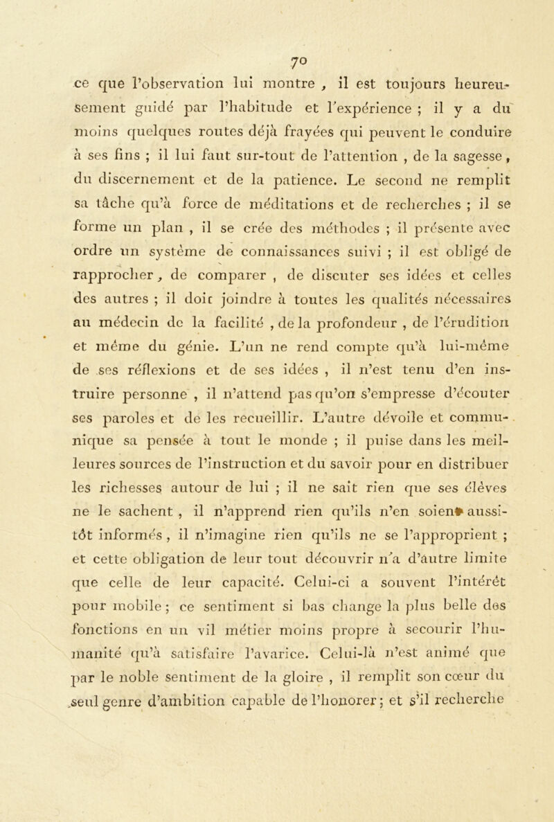 7° ce que l’observation lui montre , il est toujours heureu- sement guidé par l’habitude et h expérience ; il y a du moins quelques routes déjà frayées qui peuvent le conduire à ses fins ; il lui faut sur-tout de l’attention , de la sagesse, du discernement et de la patience. Le second ne remplit sa tâche qu’à force de méditations et de recherches ; il se forme un plan , il se crée des méthodes ; il présente avec ordre un système de connaissances suivi ; il est obligé de rapprocher, de comparer , de discuter ses idées et celles des autres ; il doit joindre à toutes les qualités nécessaires au médecin de la facilité , de la profondeur , de l’érudition et même du génie. L’un ne rend compte qu’à lui-méme de ses réflexions et de ses idées , il n’est tenu d’en ins- truire personne , il n’attend pas qu’on s’empresse d’écouter ses paroles et de les recueillir. L’autre dévoile et commu- nique sa pensée à tout le monde ; il puise dans les meil- leures sources de l’instruction et du savoir pour en distribuer les richesses autour de lui ; il ne sait rien que ses élèves ne le sachent , il n’apprend rien qu’ils n’en soient aussi- tôt informés , il n’imagine rien qu’ils ne se l’approprient ; et cette obligation de leur tout découvrir nài d’autre limite que celle de leur capacité. Celui-ci a souvent l’intérêt pour mobile ; ce sentiment si bas change la plus belle des fonctions en un vil métier moins propre à secourir l’hu- manité qu’à satisfaire l’avarice. Celui-là n’est animé que par le noble sentiment de la gloire , il remplit son cœur du seul genre d’ambition capable de l’honorer ; et s’il recherche