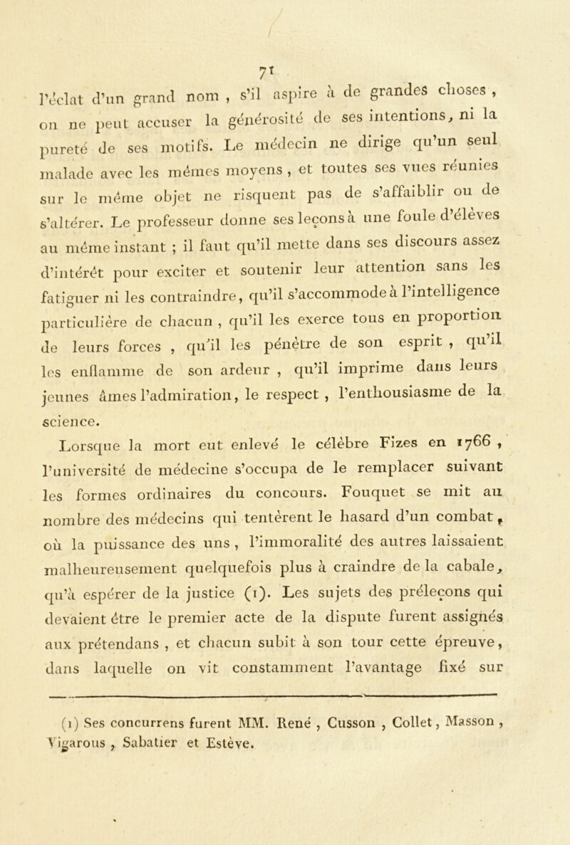 / 7T l’éclat d’un grand nom , s’il aspire à de grandes choses , on ne peut accuser la générosité de ses intentions, ni la pureté de ses motifs. Le médecin ne dirige qu’un seul malade avec les mêmes moyens , et toutes ses vues réunies sur le meme objet ne risquent pas de s’affaiblir ou de s’altérer. Le professeur donne ses leçons à une foule d’éleves au même instant ; il faut qu’il mette dans ses discours assez d’intérêt pour exciter et soutenir leur attention sans les fatiguer ni les contraindre, qu’il s’accommode a 1 intelligence particulière de chacun , qu’il les exerce tous en proportion de leurs forces , qu'il les pénètre de son esprit , qu il les enflamme de son ardeur , qu’il imprime dans leurs jeunes âmes l’admiration, le respect , l’enthousiasme de la science. Lorsque la mort eut enlevé le célèbre Fizes en 1766 , l’université de médecine s’occupa de le remplacer suivant les formes ordinaires du concours. Fouquet se mit au nombre des médecins qui tentèrent le hasard d’un combat f ou la puissance des uns , l’immoralité des autres laissaient malheureusement quelquefois plus à craindre delà cabale, qu’à espérer de la justice (1). Les sujets des préleçons qui devaient être le premier acte de la dispute lurent assignes aux prétendans , et chacun subit à son tour cette épreuve, dans laquelle on vit constamment l’avantage fixé sur (1) Ses concurrens furent MM. René , Cusson , Collet, Masson , Yi^arous , Sabatier et Estève.