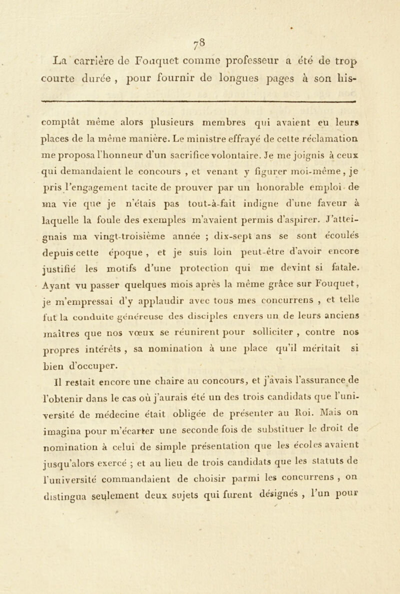 La carrière de Foaquet comme professeur a été de trop courte durée , pour fournir de longues pages à son liis- comptât même alors plusieurs membres qui avaient eu leurs places de la même manière. Le ministre effrayé de celte réclamation me proposa l'honneur d’un sacrifice volontaire. Je me joignis à ceux qui demandaient le concours , et venant y figurer moi-même, je pris rengagement tacite de prouver par un honorable emploi de ma vie que je n'étais pas tout-à-fait indigne d’une faveur à laquelle la foule des exemples m’avaient permis d’aspirer. J’attei- gnais ma vingt-troisième année ; dix-sept ans se sont écoulés depuis cette époque , et je suis loin peut-être d’avoir encore justifié les motifs d’une protection qui me devint si fatale. Ayant vu passer quelques mois après la même grâce sur Fouquet, je m’empressai d’y applaudir avec tous mes eoncurrens , et telle fut la conduite généreuse des disciples envers un de leurs anciens maîtres que nos vœux se réunirent pour solliciter , contre nos propres intérêts , sa nomination à une place qu’il méritait si Lien d’occuper. Il restait encore une chaire au concours, et j’avais l’assurance de l’obtenir dans le cas où j’aurais été un des trois candidats que l’uni- versité de médecine était obligée de présenter au Roi. Iùa:s on imagina pour ni écarter une seconde fois de substituer le dioit de nomination à celui de simple présentation que les écoles avaient jusqu’alors exercé ; et au lieu de trois candidats que les statuts de l’université commandaient de choisir parmi les eoncurrens , on distingua seulement deux sujets qui furent désignés , l’un pour