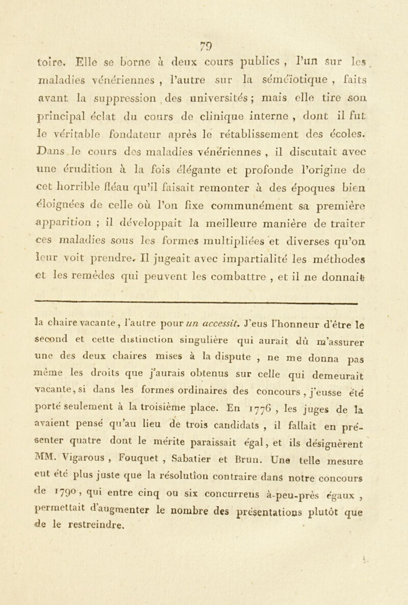 toîre. Elle se borne à deux cours publics , l’un sur les . maladies vénériennes , l’autre sur la séméiotique , faits avant la suppression des universités ; mais elle tire son principal éclat du cours de clinique interne , dont il fut le véritable fondateur après le rétablissement des écoles. Dans le cours des maladies vénériennes , il discutait avec une érudition à la fois élégante et profonde l’origine de cet horrible fléau qu’il faisait remonter à des époques bien éloignées de celle où l’on fixe communément sa première apparition ; il développait la meilleure manière de traiter ces maladies sous les formes multipliées et diverses qu’on leur voit prendre. Il jugeait avec impartialité les méthodes et les remèdes qui peuvent les combattre , et il ne donnait la chaire vacante, l'autre pour un accessit. J’eus l’honneur d'ètre le second et cette distinction singulière qui aurait dû m’assurer une des deux chaires mises à la dispute , ne me donna pas même les droits que j’aurais obtenus sur celle qui demeurait vacante, si dans les formes ordinaires des concours , j’eusse été porté seulement à la troisième place. En 1776 , les juges de la avaient pensé qu’au lieu de trois candidats , il fallait en pré- senter quatre dont le mérite paraissait égal, et ils désignèrent MM. Vigarous , Fouquet , Sabatier et Brun. Une telle mesure eut etc plus juste que la résolution contraire dans notre concours de 1790 , qui entre cinq ou six concurrens à-peu-près égaux , permettait d augmenter le nombre des présentations plutôt que de le restreindre.
