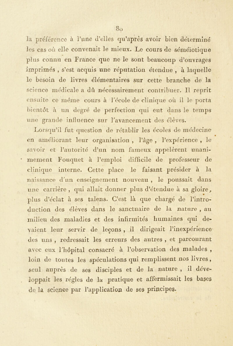 la préférence à Tune d’elles qu’après avoir bien déterminé les cas où elle convenait le mieux. Le cours de séméiotique plus connu en France que ne le sont beaucoup d’ouvrages imprimés , s’est acquis une réputation étendue , à laquelle le besoin de livres élémentaires sur cette branche de la science médicale a dû nécessairement contribuer. Il reprit ensuite ce meme cours à l'école de clinique où il le porta bientôt à un degré de perfection qui eut dans le temps une grande influence sur l'avancement des élèves. Lorsqu’il fut question de rétablir les écoles de médecine en améliorant leur organisation , l’âge , l’expérience , le savoir et l’autorité d’un nom fameux appelèrent unani- mement Fouqtiet à l’emploi difficile de professeur de clinique interne. Cette place le faisant présider à la naissance d’un enseignement nouveau , le poussait dans une carrière , qui allait donner plus d’étendue à sa gloire, • jdIus d’éclat à ses talens. C’est là que chargé de l’intro- duction des élèves dans le sanctuaire de la nature , au milieu des maladies et des infirmités humaines qui de- vaient leur servir de leçons , il dirigeait l’inexpérience des uns ? redressait les erreurs des autres , et parcourant avec eux l'hôpital consacré à l’observation des malades , loin de toutes les spéculations qui remplissent nos livres, seul auprès de ses disciples et de la nature , il déve- loppait les régies de la pratique et affermissait les bases de la science par l’application de ses principes.