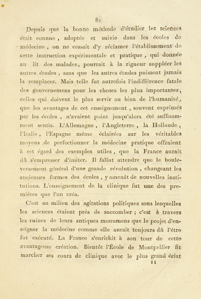 Depuis que la bonne méthode d’étudier les sciences était connue , adoptée et suivie dans les écoles de - médecine , on ne cessait d’y réclamer l’établissement de cette instruction expérimentale et pratique , qui donnée au lit des malades, pourrait à la rigueur suppléer les autres études , sans que les autres études puissent jamais la remplacer. Mais telle fut autrefois l’indifférence fatale des gouvernemens pour les choses les plus importantes, celles qui doivent le plus servir au bien de l’humanité, que les avantages de cet enseignement , souvent exprimés par les écoles , n’avaient point jusqu’alors été suffisam- ment sentis. L’Allemagne , l’Angleterre , la Hollande , l’Italie , l’Espagne meme éclairées sur les véritables moyens .de perfectionner la médecine pratique offraient à cet égard des exemples utiles , que la France aurait dû s’empresser d’imiter. Il fallut attendre que le boule- versement général d’une grande révolution , changeant les anciennes formes des écoles , y amenât de nouvelles insti- tutions. L'enseignement de la clinique fut une des pre- mières que l’on créa. C’est au milieu des agitations politiques sons lesquelles les sciences étaient près de succomber ; c’est à travers les ruines de leurs antiques monumens que le projet d’en- seigner la médecine comme elle aurait toujours dû l’ètre fut exécuté. La France s’enrichit à son tour de cette avantageuse création. Bientôt l’École de Montpellier Ht marcher ses cours de clinique avec le plus grand éclat