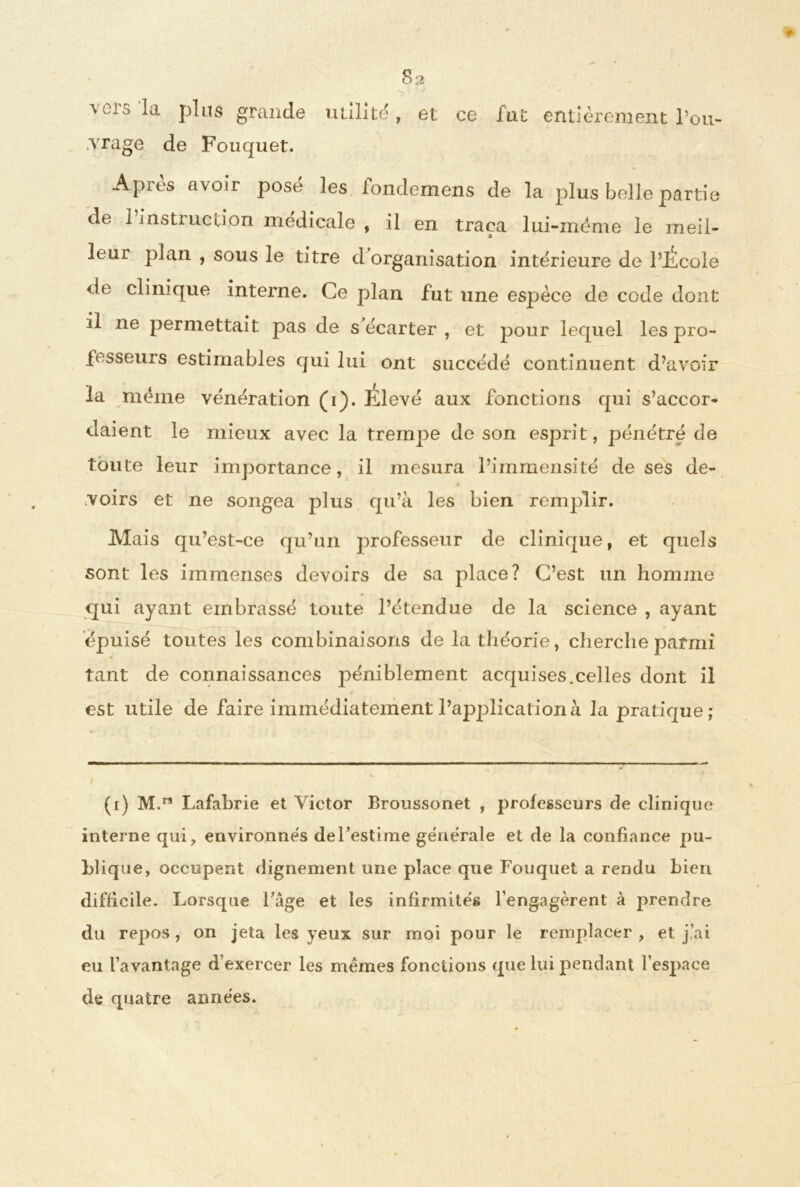vers la plus grande vrage de Fouquet. 82 utilité, et ce fut entièrement l’ou- Après avoir posé les fondemens de la plus belle partie de 1 instiiiclion médicale , il en traça lui-mëme le meil- îeui plan , sous le titre d organisation intérieure de l’JÉcole de clinique interne. Ce plan fut une espèce de code dont il ne permettait pas de s écarter , et pour lequel les pro- fesseurs estimables qui lui ont succédé continuent d’avoir la meme vénération (1). Elevé aux fonctions qui s’accor- daient le mieux avec la trempe de son esprit, pénétré de toute leur importance, il mesura l’immensité de ses de- voirs et ne songea plus qu’à les bien remplir. Mais qu’est-ce qu’un professeur de clinique, et quels sont les immenses devoirs de sa place? C’est un homme « qui ayant embrassé toute l’étendue de la science , ayant épuisé toutes les combinaisons de la théorie, cherche parmi tant de connaissances péniblement acquises.celles dont il est utile de faire immédiatement l’application à la pratique; (1) M.rs Lafabrie et Victor Broussonet , professeurs de clinique interne qui, environnés de l’estime générale et de la confiance pu- blique, occupent dignement une place que Fouquet a rendu bien difficile. Lorsque l’âge et les infirmités l’engagèrent à prendre du repos , on jeta les yeux sur moi pour le remplacer , et j’ai eu l’avantage d exercer les memes fonctions que lui pendant l’espace de quatre années.