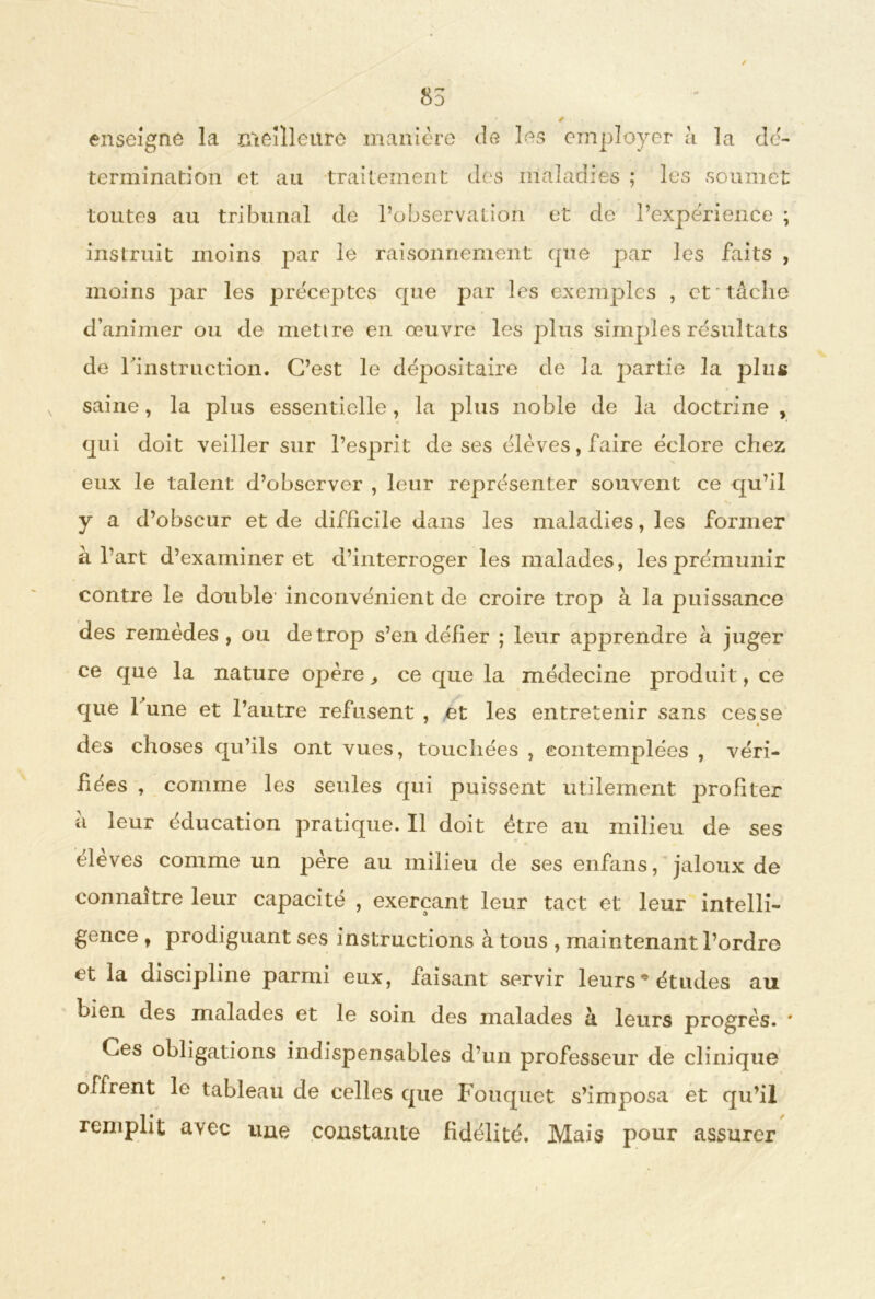 85 « ê enseigne la meilleure manière de les employer à la dé- termination et au traitement dés maladies ; les soumet toutes au tribunal de l’observation et de l’expérience ; instruit moins par le raisonnement cpxe par les faits , moins par les préceptes cpie par les exemples , et tâche d’animer ou de mettre en œuvre les plus simples résultats de l'instruction. C’est le dépositaire de la partie la plus saine, la plus essentielle, la plus noble de la doctrine , qui doit veiller sur l’esprit de ses élèves, faire éclore chez eux le talent d’observer , leur représenter souvent ce qu’il y a d’obscur et de difficile dans les maladies, les former à l'art d’examiner et d’interroger les malades, les prémunir contre le double' inconvénient de croire trop à la puissance des remèdes , ou de trop s’en défier ; leur apprendre à juger ce que la nature opère, ce que la médecine produit, ce que Tune et l’autre refusent , et les entretenir sans cesse des choses qu’ils ont vues, touchées , contemplées , véri- fiées , comme les seules qui puissent utilement profiter â leur éducation pratique. Il doit être au milieu de ses élèves comme un père au milieu de ses enfans, jaloux de connaître leur capacité , exerçant leur tact et leur intelli- gence t prodiguant ses instructions à tous , maintenant l’ordre et la discipline parmi eux, faisant servir leurs* études au bien des malades et le soin des malades â leurs progrès. # Ces obligations indispensables d’un professeur de clinique offrent le tableau de celles que Fouquet s’imposa et qu’il remplit avec une coustaxite fidélité. Mais pour assurer