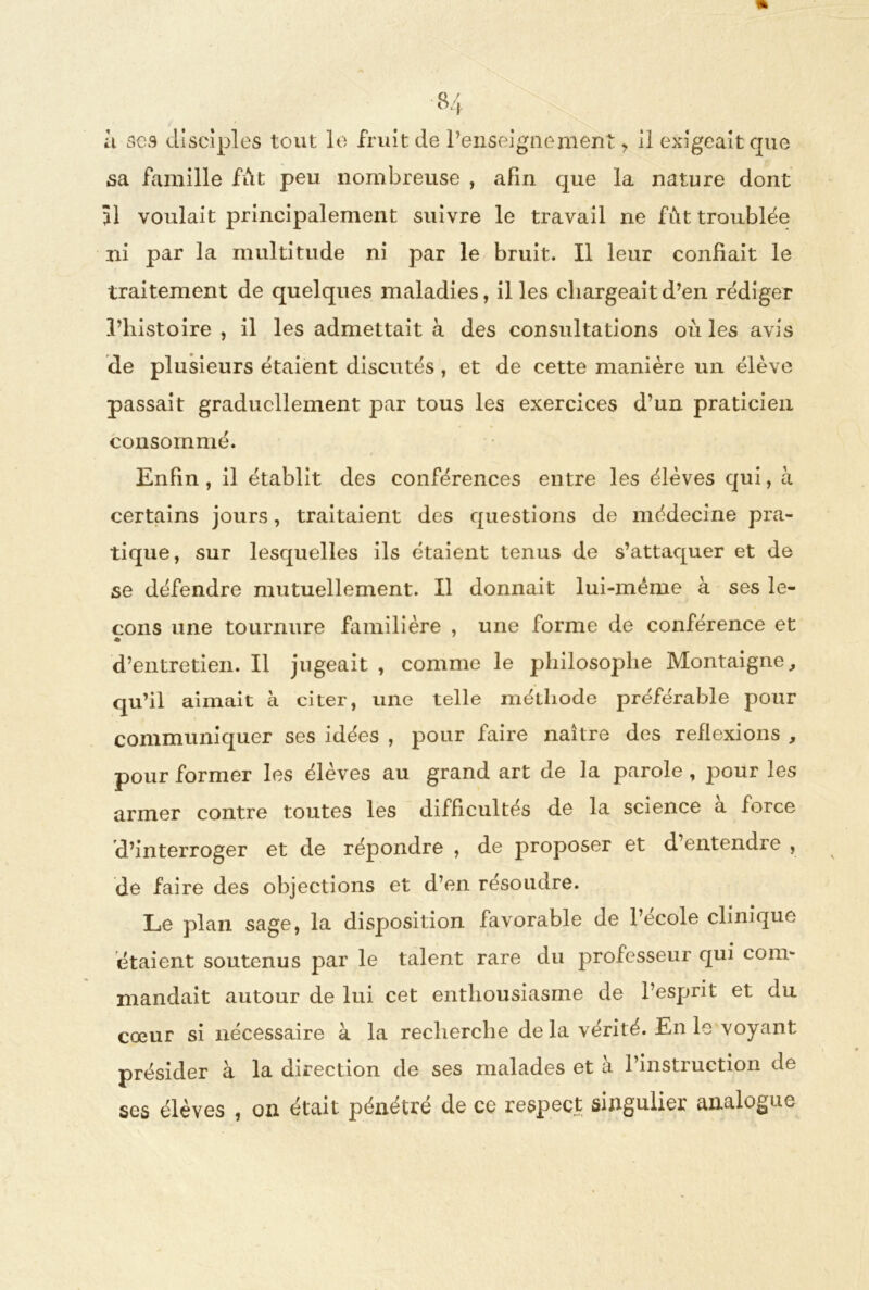 h ses disciples tout le fruit de l’enseignement, il exigeait que sa famille fut peu nombreuse , afin que la nature dont 51 voulait principalement suivre le travail ne fût troublée ni par la multitude ni par le bruit. Il leur confiait le traitement de quelques maladies, il les chargeait d’en rédiger l’histoire , il les admettait à des consultations où les avis de plusieurs étaient discutés , et de cette manière un élève passait graduellement par tous les exercices d’un praticien consommé. Enfin , il établit des conférences entre les élèves qui, à certains jours, traitaient des questions de médecine pra- tique, sur lesquelles ils étaient tenus de s’attaquer et de se défendre mutuellement. Il donnait lui-mëme à ses le- çons une tournure familière , une forme de conférence et « d’entretien. Il jugeait , comme le philosophe Montaigne, qu’il aimait à citer, une telle méthode préférable pour communiquer ses idées , pour faire naître des reflexions , pour former les élèves au grand art de la parole, pour les armer contre toutes les difficultés de la science a force d’interroger et de répondre , de proposer et d entendre , de faire des objections et d’en résoudre. Le plan sage, la disposition favorable de l’école clinique étaient soutenus par le talent rare du professeur qui com- mandait autour de lui cet enthousiasme de l’esprit et du cœur si nécessaire à la recherche de la vérité. En le voyant présider à la direction de ses malades et à l’instruction de ses élèves , on était pénétré de ce respect singulier analogue