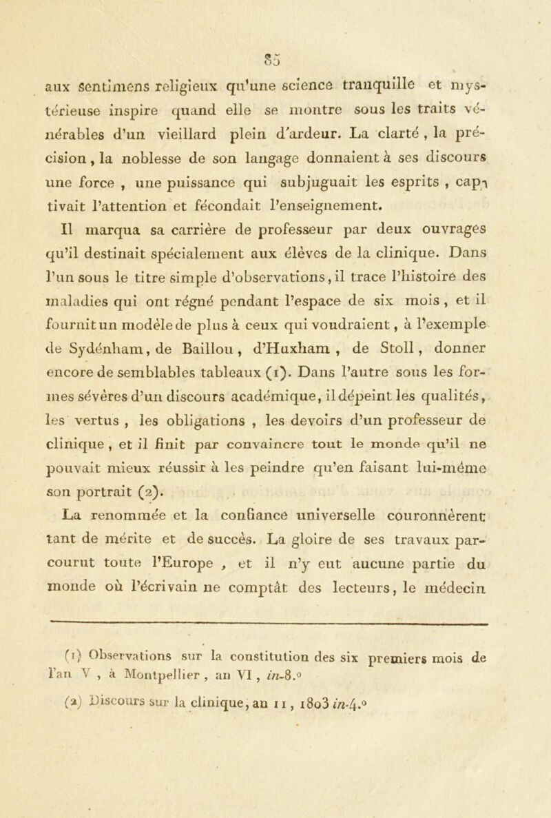 aux sentimens religieux qu’une science tranquille et mys- térieuse inspire quand elle se montre sous les traits vé- nérables d’un vieillard plein d'ardeur. La clarté , la pré- cision , la noblesse de son langage donnaient à ses discours une force , une puissance qui subjuguait les esprits , cap-* tivait l’attention et fécondait l’enseignement. Il marqua sa carrière de professeur par deux ouvrages qu’il destinait spécialement aux élèves de la clinique. Dans l’un sous le titre simple d’observations, il trace l’histoire des maladies qui ont régné pendant l’espace de six mois , et il fournit un modèle de plus à ceux qui voudraient, à l’exemple de Sydénham, de Baillou , d’Huxham , de Stoll, donner encore de semblables tableaux (i). Dans l’autre sous les for- mes sévères d’un discours académique, il dépeint les qualités, les vertus , les obligations , les devoirs d’un professeur de clinique , et il finit par convaincre tout le monde qu’il ne pouvait mieux réussir à les peindre qu’en faisant lui-mëme son portrait (2). La renommée et la confiance universelle couronnèrent tant de mérite et de succès. La gloire de ses travaux par- courut toute l’Europe , et il n’y eut aucune partie du monde où l’écrivain ne comptât des lecteurs, le médecin (1) Observations sur la constitution des six premiers mois de l’an V , à Montpellier , an VI , in-8.° (z) Discours sur la clinique, an 11, i8o3 m-4.°
