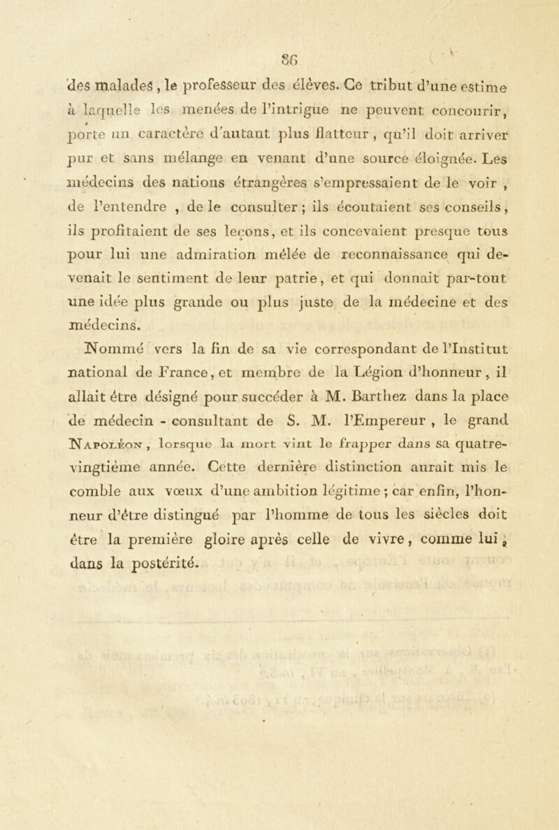 des malades , le professeur des élèves. Ce tribut d’une estime h laquelle les menées de l’intrigue ne peuvent concourir, porte un caractère d'autant plus flatteur , qu’il doit arriver pur et sans mélange en venant d’une source éloignée. Les médecins des nations étrangères s’empressaient de le voir , de l’entendre , de le consulter ; ils écoutaient ses conseils, ils profitaient de ses leçons, et ils concevaient presque tous pour lui une admiration mêlée de reconnaissance qui de- venait le sentiment de leur patrie, et qui donnait par-tout une idée plus grande ou plus juste de la médecine et des médecins. Nommé vers la fin de sa vie correspondant de l’Institut national de France, et membre de la Légion d’honneur, il allait être désigné pour succéder à M. Barthez dans la place de médecin - consultant de S. M. l’Empereur , le grand t . Napoléon , lorsque la mort vint le frapper dans sa quatre- vingtième année. Cette dernière distinction aurait mis le comble aux vœux d’une ambition légitime ; car enfin, l’hon- neur d’être distingué par l’homme de tous les siècles doit être la première gloire après celle de vivre, comme lui 9 dans la postérité. S »