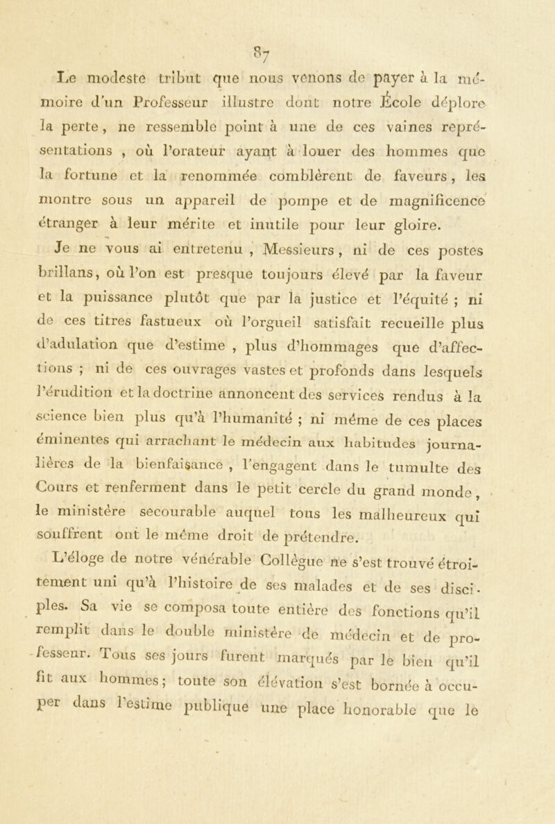 $7 / Le modeste tribut que nous venons de payer à la mé- moire d’un Professeur illustre dont notre Jicole déplore la perte, ne ressemble point à une de ces vaines repré- sentations , où l’orateur ayant à louer des hommes que la fortune et la renommée comblèrent de faveurs, les montre sous un appareil de pompe et de magnificence étranger à leur mérite et inutile pour leur gloire. Je ne vous ai entretenu , Messieurs , ni de ces postes brillans, où l’on est presque toujours élevé par la faveur et la puissance plutôt que par la justice et l’équité î ni de ces titres fastueux où l’orgueil satisfait recueille plus d’adulation que d’estime , plus d’hommages que d’affec- tions ; ni de ces ouvrages vastes et profonds dans lesquels l’érudition et la doctrine annoncent des services rendus à la science bien plus qu a l’humanité ; ni meme de ces places éminentes qui arrachant le médecin aux habitudes journa- lières de la bienfaisance , rengagent dans le tumulte des Cours et renferment dans le petit cercle du grand inonde, le ministère secourable auquel tous les malheureux qui souffrent ont le même droit de prétendre. L’éloge de notre vénérable Collègue ne s’est trouvé étroi- tement uni qu’à l’histoire de ses malades et de ses diseC pies. Sa vie se composa toute entière des fonctions qu’il remplit dans le double ministère de médecin et de pro- fesseur. Tous ses jours furent marqués parle bien qu’il ht aux hommes; toute son élévation s’est bornée à occu- per dans 1 estime publique une place honorable que le
