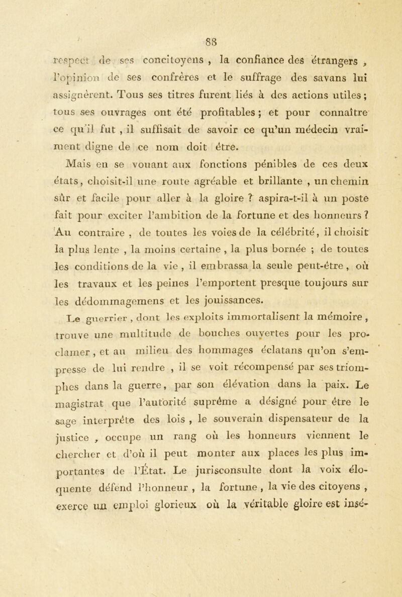 respect de ses concitoyens , la confiance des étrangers „ l’opinion de ses confrères et le suffrage des savans lui assignèrent. Tous ses titres furent liés à des actions utiles; tous ses ouvrages ont été profitables ; et pour connaître ce qu’il fut , il suffisait de savoir ce qu’un médecin vrai- ment digne de ce nom doit être. Mais en se vouant aux fonctions pénibles de ces deux états, choisit-il une route agréable et brillante , un chemin sûr et facile pour aller à la gloire ? aspira-t-il à un poste fait pour exciter l’ambition de la fortune et des honneurs ? Au contraire , de toutes les voies de la célébrité, il choisit la plus lente , la moins certaine , la plus bornée ; de toutes les conditions de la vie , il embrassa la seule peut-être , où les travaux et les peines l’emportent presque toujours sur les dédoinmagemens et les jouissances. Te guerrier , dont les exploits immortalisent la mémoire , trouve une multitude de bouches ouvertes pour les pro- clamer , et au milieu des hommages éclatans qu’on s’em- presse de lui rendre , il se voit récompensé par ses triom- phes dans la guerre, par son élévation dans la paix. Le magistrat que l’autorité suprême a désigné pour être le sage interprète des lois , le souverain dispensateur de la justice , occupe un rang où les honneurs viennent le chercher et d’où il peut monter aux places les plus im- portantes de l’État. Le jurisconsulte dont la voix élo- quente défend l’honneur , la fortune , la vie des citoyens , exerce un emploi glorieux ou la véritable gloire est insé-