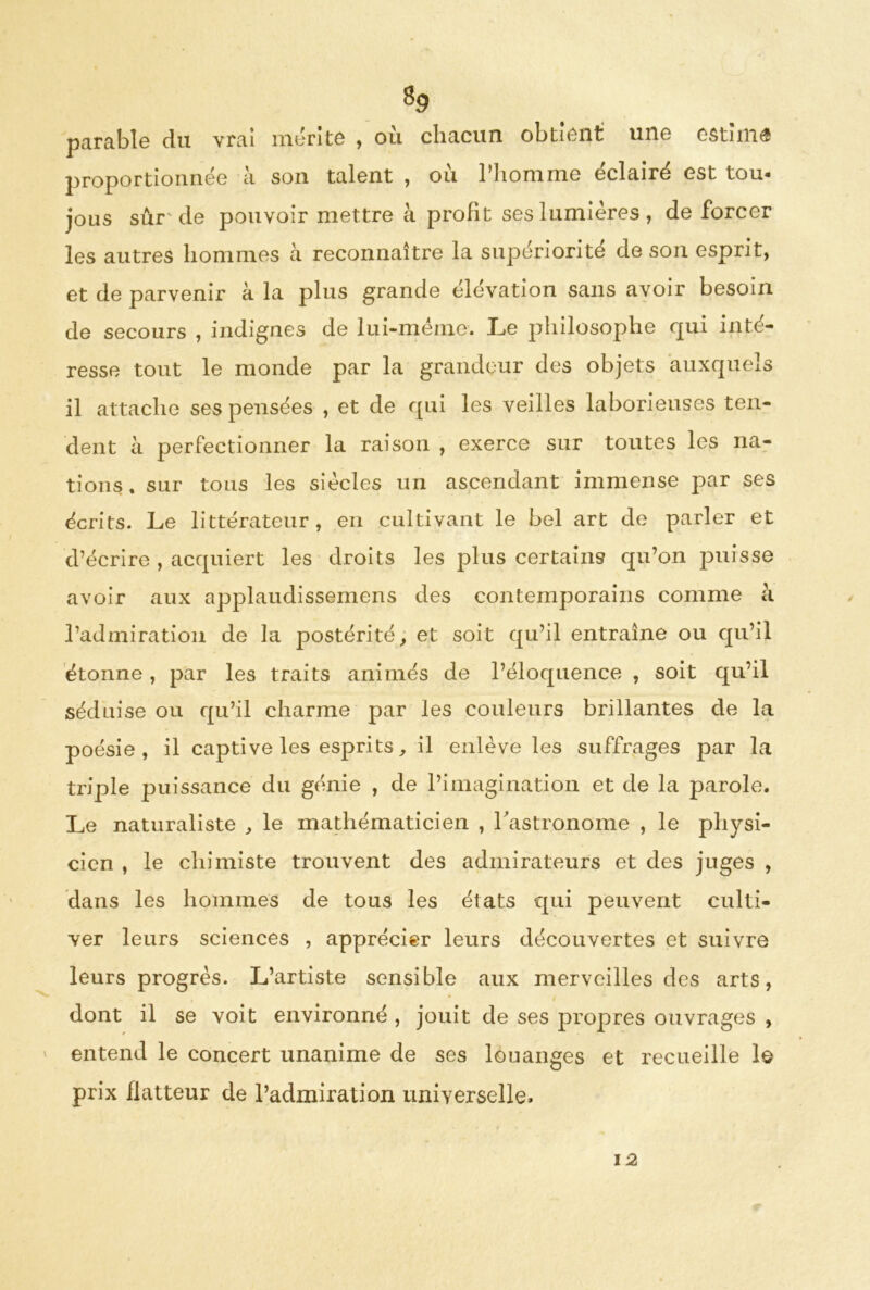 8p parabîe du vrai mérite , où chacun obtient une estimé proportionnée à son talent , où l’homme éclairé est tou- jous sûr'de pouvoir mettre à profit ses lumières , de forcer les autres hommes à reconnaître la supériorité de son esprit, et de parvenir à la plus grande élévation sans avoir besoin de secours , indignes de lui-même*. Le philosophe qui inté- resse tout le monde par la grandeur des objets auxquels il attache ses pensées , et de qui les veilles laborieuses ten- dent à perfectionner la raison , exerce sur toutes les na- tions. sur tous les siècles un ascendant immense par ses écrits. Le littérateur, en cultivant le bel art de parler et d’écrire , acquiert les droits les plus certains qu’on puisse avoir aux applaudissemens des contemporains comme à l’admiration de la postérité, et soit qu’il entraîne ou qu’il étonne, par les traits animés de l’éloquence , soit qu’il séduise ou qu’il charme par les couleurs brillantes de la poésie, il captive les esprits, il enlève les suffrages par la triple puissance du génie , de l’imagination et de la parole. Le naturaliste , le mathématicien , l'astronome , le physi- cien , le chimiste trouvent des admirateurs et des juges , dans les hommes de tous les états qui peuvent culti- ver leurs sciences , apprécier leurs découvertes et suivre leurs progrès. L’artiste sensible aux merveilles des arts, dont il se voit environné , jouit de ses propres ouvrages , entend le concert unanime de ses louanges et recueille le prix flatteur de l’admiration universelle. 12