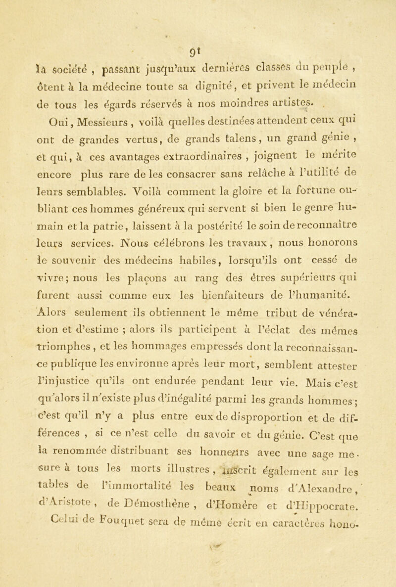 9* ï«l société , passant jusqu’aux dernières classes du peuple , ôtent à la médecine toute sa dignité, et privent le médecin de tous les égards réservés à nos moindres artistes. Oui, Messieurs , voilà quelles destinées attendent ceux qui ont de grandes vertus, de grands talens, un grand genie , et qui, à ces avantages extraordinaires , joignent le mérite encore plus rare de les consacrer sans relâche a l’utilité de leurs semblables. Voilà comment la gloire et la fortune ou- bliant ces hommes généreux qui servent si bien le genre hu- main et la patrie, laissent à la postérité le soin de reconnaître leurs services. Nous célébrons les travaux, nous honorons le souvenir des médecins habiles, lorsqu’ils ont cessé de vivre; nous les plaçons au rang des êtres supérieurs qui furent aussi comme eux les bienfaiteurs de l’humanité. Alors seulement ils obtiennent le meme tribut de vénéra- tion et d’estime ; alors ils participent à l’éclat des memes triomphes, et les hommages empressés dont la reconnaissait- ce publique les environne après leur mort, semblent attester l’injustice qu’ils ont endurée pendant leur vie. Mais c’est quâilors il n’existe plus d’inégalité parmi les grands hommes; c’est qu’il n’y a plus entre eux de disproportion et de dif- * ferences , si ce n est celle du savoir et du genie. Cl’est que la renommée distribuant ses honneurs avec une sage me. O sure à tous les morts illustres, inscrit également sur les tables <le l’immortalité les beaux noms d’Alexandre, o. \r siote , de Démosthène , d’Homère et d’Hippocrate. Ctiji de Füuquet sera de même écrit en caractères hono-