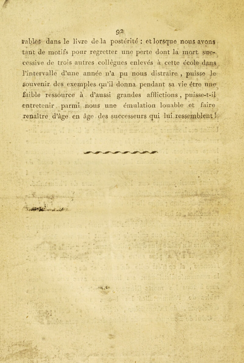 râbles dans le livre delà postérité: et lorsque nous avons * * * \ ' ‘ • •-* # m 9 • tant de motifs pour regretter une perte dont la mort suc- cessive de trois autres collègues enlevés à cette école dans l’intervalle d’une année n’a pu nous distraire , puisse le souvenir des exemples qu’il donna pendant sa vie être une faible ressource h d’aussi grandes afflictions , puisse-t-il entretenir parmi nous une émulation louable et faire renaître d’âge en âge des successeurs qui lui ressemblent 1 - - I . . ♦ - * - ^ m ' • • • - * - ? ’r! f ' N | ' ' ’i'O