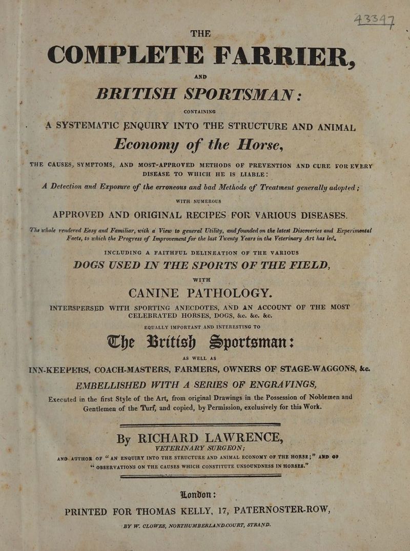 COMPLETE FARRIER, BRI TT SH SPOR TSMAN: CONTAINING A SYSTEMATIC ENQUIRY INTO THE STRUCTURE AND ANIMAL Economy of the Horse, ' THE CAUSES, SYMPTOMS, AND MOST-APPROVED METHODS OF PREVENTION AND CURE YOR EVERY DISEASE TO WHICH HE IS LIABLE: A Detection and Exposure of the erroneous and bad Methods of Preatmeas edeitte adopted ; WITH NUMEROUS APPROVED AND ORIGINAL RECIPES FOR VARIOUS DISEASES. The whole endeted Easy and Familiar, with a View to general Utility, and founded on the latest Discoveries and Experimental Facts, to which the Progress of Improvement for the last T'wenty Years in the Veerinary Art has led, INCLUDING A FAITHFUL DELINEATION OF THE VARIOUS DOGS USED IN THE SPORTS OF THE FIELD, WITH CANINE PATHOLOGY. INTERSPERSED WITH SPORTING ANECDOTES, AND AN ACCOUNT OF THE MOST CELEBRATED HORSES, DOGS, &c. &c. &e. EQUALLY IMPORTANT AND INTERESTING TO The British Sportsman: \ AS WELL AS INN-KEEPERS, COACH-MASTERS, FARMERS, OWNERS OF STAGE-WAGGONS, &c. EMBELLISHED WITH A SERIES OF ENGRAVINGS, Executed in the first Style of the Art, from original Drawings in the Possession of Noblemen and Gentlemen of the Turf, and copied, by Permission, exclusively for this Work. By RICHARD LAWRENCE, VETERINARY SURGEON; AND AUTHOR OF “ AN ENQUIRY INTO THE STRUCTURE AND ANIMAL ECONOMY OF THE Banee AND OP ‘* OBSERVATIONS ON THE CAUSES WHICH CONSTITUTE UNSOUNDNESS IN HORSES.” ~ Lonvon: 3 PRINTED FOR THOMAS KELLY, 17, PATERNOSTER-ROW, \BY W. CLOWES, NORTHUMBERLAND-COURT, STRAND. *