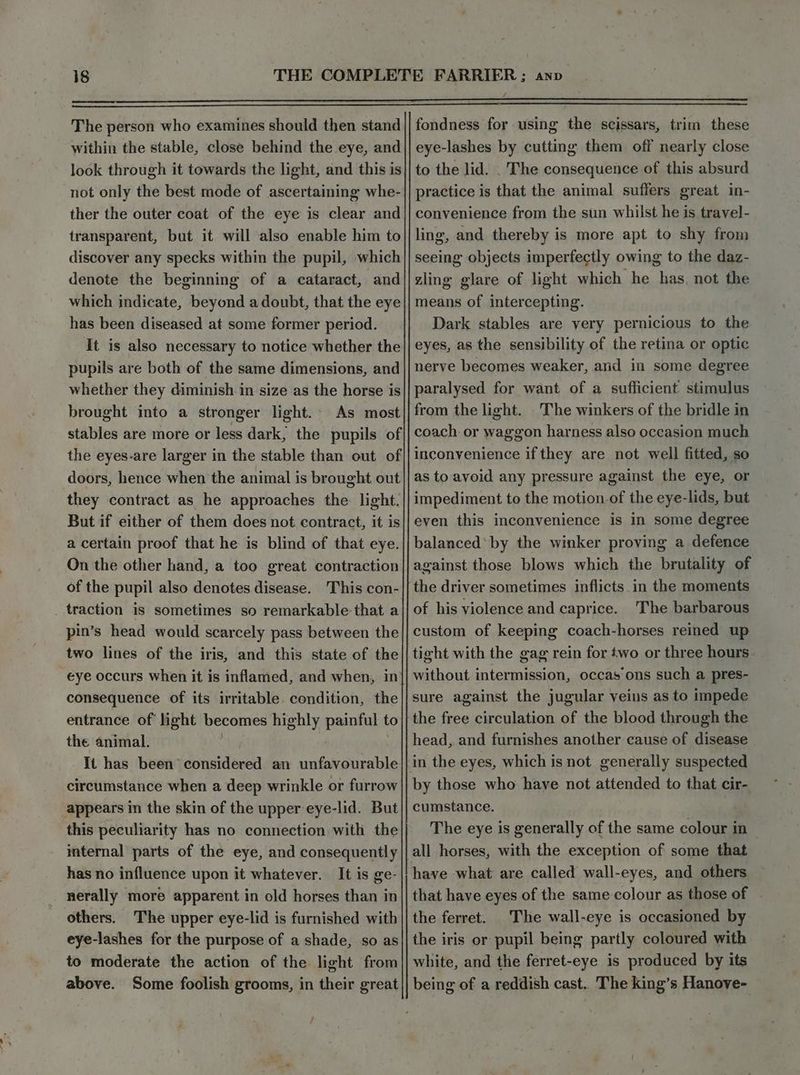 The person who examines should then stand within the stable, close behind the eye, and look through it towards the light, and this is not only the best mode of ascertaining whe- ther the outer coat of the eye is clear and transparent, but it will also enable him to discover any specks within the pupil, which denote the beginning of a cataract, and which indicate, beyond a doubt, that the eye has been diseased at some former period. It is also necessary to notice whether the pupils are both of the same dimensions, and whether they diminish in size as the horse is brought into a stronger light.- As most stables are more or less dark, the pupils of the eyes-are larger in the stable than out of doors, hence when the animal is brought out they contract as he approaches the light. But if either of them does not contract, it is a certain proof that he is blind of that eye. On the other hand, a too great contraction of the pupil also denotes disease. This con- _ traction is sometimes so remarkable:that a pin’s head would scarcely pass between the two lines of the iris, and this state of the eye occurs when it is inflamed, and when, in’ consequence of its irritable. condition, the entrance of light becomes highly painful to the animal. | ’ It has been considered an unfavourable circumstance when a deep wrinkle or furrow appears in the skin of the upper eye-lid. But this peculiarity has no connection with the internal parts of the eye, and consequently has no influence upon it whatever. It is ge- nerally more apparent in old horses than in others. The upper eye-lid is furnished with eye-lashes for the purpose of a shade, so as to moderate the action of the light from above. Some foolish grooms, in their great fondness for using the scissars, trim these eye-lashes by cutting them off nearly close to the lid. . The consequence of this absurd practice is that the animal suffers great in- convenience from the sun whilst he is travel- ling, and thereby is more apt to shy from seeing objects imperfectly owing to the daz- zling glare of light which he has, not the means of intercepting. Dark stables are very pernicious to the eyes, as the sensibility of the retina or optic nerve becomes weaker, and in some degree paralysed for want of a sufficient stimulus from the light. The winkers of the bridle in coach: or waggon harness also occasion much inconvenience if they are not well fitted, so as to avoid any pressure against the eye, or impediment to the motion.of the eye-lids, but even this inconvenience is in some degree balanced‘ by the winker proving a defence against those blows which the brutality of the driver sometimes inflicts.in the moments of his violence and caprice. The barbarous custom of keeping coach-horses reined up tight with the gag rein for two or three hours without intermission, occas'ons such a pres- sure against the jugular veins as to impede the free circulation of the blood through the head, and furnishes another cause of disease by those who have not attended to that cir- cumstance. The eye is generally of the same colour in have what are called wall-eyes, and others that have eyes of the same colour as those of the ferret. The wall-eye is occasioned by the iris or pupil being partly coloured with white, and the ferret-eye is produced by its being of a reddish cast. The king’s Hanove-