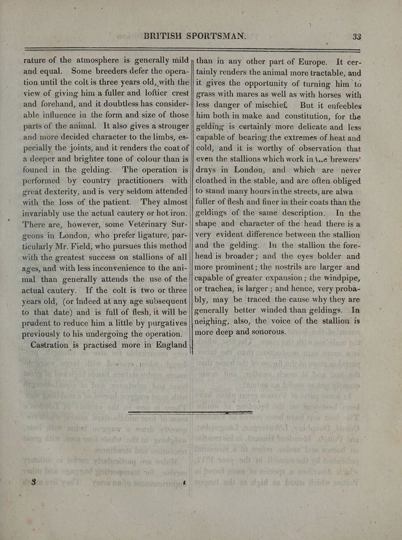 rature of the atmosphere is generally mild and equal. Some breeders defer the opera- tion until the colt is three years old, with the view of giving him a fuller and loftier crest and forehand, and it doubtless has consider- able influence in the form and size of those parts of the animal. It also gives a stronger and more decided character to the limbs, es- pecially the joints, and it renders the coat of a deeper and brighter tone of colour than is founed in the gelding. The operation is performed by country practitioners with great dexterity, and is very seldom attended with the loss of the patient. They almost invariably use the actual cautery or hot iron. There are, however, some Veterinary Sur- geons in London, who prefer ligature, par- ticularly Mr. Field, who pursues this method with the greatest success on stallions of all ages, and with less inconvenience to the ani- mal than generally attends the use of the actual cautery. If the colt is two or three years old, (or indeed at any age subsequent to that date) and is full of flesh, it will be previously to his undergoing the operation. } t V4 than in any other part of Europe. It cer- tainly renders the animal more tractable, and it gives the opportunity of turning him to grass with mares as well as with horses with less danger of mischief, But it enfeebles him both in make and constitution, for the gelding is certainly more delicate and less capable of bearing the extremes of heat and cold, and it is worthy of observation that even the stallions which work in t..e brewers’ drays in London, and which are never cloathed in the stable, and are often obliged to stand many hours inthe streets, are alwa fuller of flesh and finer in their coats than the geldings of the same description. In the shape and character of the head there is a very evident difference between the stallion and the gelding. In the stallion the fore- head is broader; and the eyes bolder and more prominent; the nostrils are larger and or trachea, is larger ; and hence, very proba- bly, may be traced the cause why they are generally better winded than geldings. In neighing, also, the voice of the stallion is more deep and sonorous. | f