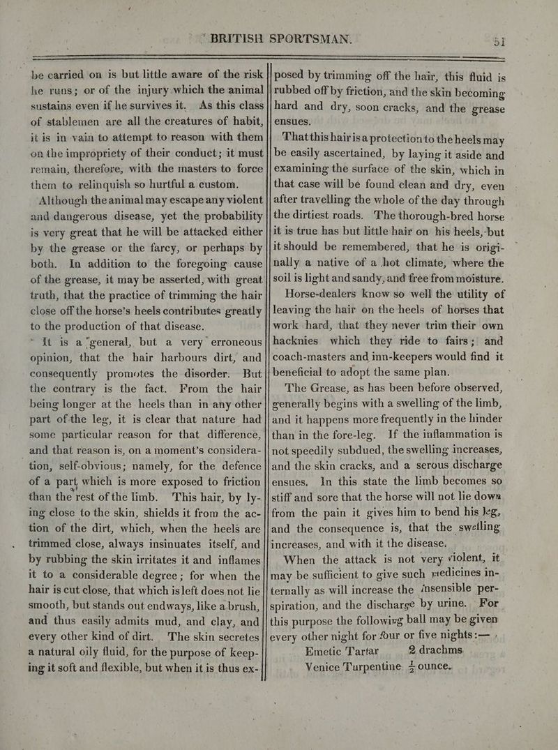 he runs; or of the injury which the animal sustains even if he survives it. As this class of stablemen are all the creatures of habit, it is in vain to attempt to reason with them on the impropriety of their conduct; it must remain, therefore, with the masters to force them to relinquish so hurtful a custom. Although the animal may escape any violent and dangerous disease, yet the probability is very great that he will be attacked either by the grease or the farcy, or perhaps by both. In addition to’ the foregoing cause of the grease, it may be asserted, with great truth, that the practice of trimming the hair close off the horse’s heels contributes greatly to the production of that disease. ~ It is a “general, but a very erroneous opinion, that the hair harbours dirt, and consequently promotes the disorder. But the contrary is the fact.. From the hair being longer at the heels than in any other part of the leg, it is clear that nature had some particular reason for that difference, and that reason is, on a moment’s considera- tion, self-obvious; namely, for the defence of a part which is more exposed to friction than the rest of the limb. This hair, by ly- ing close to the skin, shields it from the ac- tion of the dirt, which, when the heels are trimmed close, always insinuates itself, and by rubbing the skin irritates it and inflames it to a considerable degree ; for when the hair is cut close, that which isleft does not lie smooth, but stands out endways, like a brush, and thus easily admits mud, and clay, and every other kind of dirt. The skin secretes a natural oily fluid, for the purpose of keep- ol rubbed off by friction, and the skin becoming hard and dry, soon cracks, and the grease ensues. That this hair isa protection to the heels may be easily ascertained, by laying it aside and examining the surface of the skin, which in that case will be found clean and dry, even after travelling the whole of the day through the dirtiest roads. The thorough-bred horse it is true has but little hair on his heels,-but itshould be remembered, that he is origi- nally a native of a hot climate, where the soil is light and sandy, and free from moisture. Horse-dealers know so well the utility of leaving the hair on the heels of horses that work hard, that they never trim their own hacknies which they ride to fairs; and coach-masters and inn-keepers would find it beneficial to adopt the same plan. The Grease, as has been before observed, generally begins with a swelling of the limb, and it happens more frequently in the hinder than in the fore-leg. If the inflammation is not speedily subdued, the swelling increases, and the skin cracks, and a serous discharge ensues, In this state the limb becomes so stiff and sore that the horse will not lie dows from the pain it gives him to bend his Jeg, and the consequence is, that the swelling increases, and with it the disease. When the attack is not very violent, it may be sufficient to give such redicines in- spiration, and the discharge by urine. For this purpose the followizg ball may be given every other night for four or five nights:— , Emetic Tartar 2 drachms. Venice Turpentine. 5 ounce.