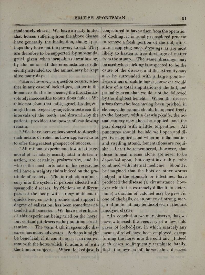 : — moderately closed. We have already hinted that horses suffering from the above disease have generally the inclination, though per- haps they have not the power, to eat. They are therefore to be supported by substantial gruel, given, when incapable of swallowing, by the anus. If this circumstance is sufti- ciently attended to, the animal may be kept alive many days. “ Here, however, a question occurs, whe- ther in any case of locked-jaw, either in the human or the brute species, the throat is ab- solutely inaccessible to nutritious fluids. We think not ; but that milk, gruel, broths, &amp;c, might be conveyed by injection between the intervals of the teeth, and drawn in»by the patient, provided the power of swallowing remain, ** We. have here endeavoured to describe such-means of relief as have appeared to us to offer the greatest prospect of success. “ All rational experiments towards the re- moval of a malady usually fatal in its termi- nation, are certainly praiseworthy, aud he who is the most fortunate in his researches will have a weighty claim indeed on the gra- titude of society. The introduction of mer- cury into the system in persons affected with spasmodic diseases, by frictions on different parts ot the body with strong ointment of quicksilver, so as to produce and support a degree of salivation, has been sometimes at- tended with success... We have never heard of this experiment being tried on the horse, but certainly it deserves the practitioner's at- tention. The warm-bath.in spasmodic dis- eases has many advocates. Perhaps it might tent with the horse, which, it. admits of with the human. subject. conjectured to have arisen from the operation of docking, it is usually considered prudent to remove a fresh portion of the tail, atter- wards applying such dressings as are most likely to hasten a free- discharge of matter from the stump. The same dressings may be used when nicking is suspected to be the cause of the disease, and the extremity may also be surrounded with a large poultice. Few owners of saddle-horses, however, would allow of a total amputation of the tail, ane probably even that would not be followed by the slightest benefit. When the disease arises from the foot having been pricked in to the bottom with a drawing-knife, the ac- tual cautery may then be applied, and the part dressed with a little turpentine. All punctures should be laid well open and di- gestives applied, and when an inflammation and swelling attend, fomentations are requi- site. Let it be remembered, however, that — these topical means alone are never to be depended upon, but ought invariably tobe combined with internal medicine. Should it be imagined that the bots or other worms lodged in the stomach or intestines, have produced the disease (a circumstance how- ever which it is extremely difficult to deter- mine) a drachm of calomel may be given in one of the balls, or an ounce of strong mer- curial ointment may be dissolved in the first anodyne clyster. «In conclusion we may observe, that we have witnessed the recovery of a few mild cases of locked-jaw, in which scarcely any means of relief have been employed, except turning the horse into the cold air. _ Indeed such cases so frequently terminate fatally, that the owners of horses thus diseased