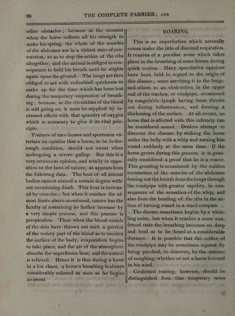 other obstacles ; because at the moment when the horse collects all his strength to make his spring, the whole of the muscles of the abdomen are in a violent state of con- traction, so as to stop the action of the ribs altogether, and the animal is obliged:in con- sequence to hold his breath until he alights again upon the ground. The lungs are then obliged to act with redoubled quickness to make up for the time which has been lost ing ; because, as the circulation of the blood is still going on, it must be supplied by in- creased efforts with that quantity of oxygen which is necessary to give it its vital prin- ciple. | Trainers of race-horses and sportsmen en- tertain an opinion that:a horse, to be in tho- rough condition, should not sweat when undergoing a severe gallop. But this is a very erroneous opinion, and totally in oppo- sition to the laws of nature, as appears from The heat of all animal bodies cannot exceed a certain degree with- out occasioning death. This heat is increas- the following data. most limits above-mentioned, nature has the faculty of restraining its farther inerease by a very simple process, and this process’ is perspiration. 'Thus when the blood-vessels ofthe watery part of the blood as to moisten absorbs the superfluous heat, and the animal is relieved. Heice it is that during a burst in a fox chace, a horse’s breathing is always considerably relieved as soon as he begins to. sweat iis ROARING. This is an imperfection which naturally comes under the title of diseased respiration. It consists of a peculiar noise which takes place in the breathing of some horses during quick motion. Many speculative opinions haye been held in regard, to, the origin of this disease ; some ascribing it to the lungs, and others. to an obstruction in the upper end of the trachea, or windpipe, occasioned by coagulable lymph having been thrown thickening of the surface. At all events, no horse that is affected with this infirmity can be considered. sound. Dealers attempt to discover the disease by striking the horse - under the belly with a whip and turning him round, suddenly at the same time. If the horse: grunts during this process, it is gene- This grunting is occasioned by the sudden contraction of the muscles of the abdomen forcing out the breath from the lungs through the windpipe with greater rapidity, in con- sequence of the sensation of the whip, and also from the bending of the ribs in the ac- tion of turning round in a small compass. The disease sometimes begins by a whist- ling noise, but when it reaches a more con- and. loud as to be heard at a considerable distance. It is) possible that the orifice of being pinched, to discover, by the manner. of coughing, whether or not a horse is sound in his wind. | Confirmed roaring, however, should be - distinguished from: that) temporary noise *