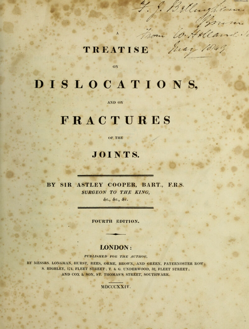 TREATISE ON DISLOCATIO N S, AND ON FRACTURES OF THF> JOINTS. % BY SIR ASTLEY COOPER, BART., F.R.S. SURGEON TO THE KING, Sfc., Sfc., Sfc. FOURTH EDITION. LONDON: PUBLISHED FOB THE AUTHOR, BY MESSRS. LONGMAN, HURST, REES, ORME, BROWN, AND GREEN, PATERNOSTER ROW ; S. HIGHLEY, 174, FLEET STREET; T. & G. UNDERWOOD, 32. FLEET STREET; AND COX & SON, ST. THOMAS’S STREET, SOUTHWARK. MDCCGXXIV.