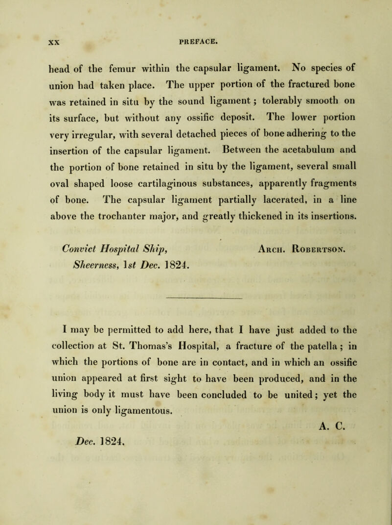 head of the femur within the capsular ligament. No species of union had taken place. The upper portion of the fractured bone was retained in situ by the sound ligament; tolerably smooth on its surface, but without any ossific deposit. The lower portion very irregular, with several detached pieces of bone adhering to the insertion of the capsular ligament. Between the acetabulum and the portion of bone retained in situ by the ligament, several small oval shaped loose cartilaginous substances, apparently fragments of bone. The capsular ligament partially lacerated, in a line above the trochanter major, and greatly thickened in its insertions. Convict Hospital Ship, Arch. Robertson. Sheerness, 1st Dec, 1824. I may be permitted to add here, that I have just added to the collection at St. Thomas’s Hospital, a fracture of the patella ; in which the portions of bone are in contact, and in which an ossific union appeared at first sight to have been produced, and in the living body it must bave been concluded to be united; yet the union is only ligamentous. Dec, 1824. A. C.