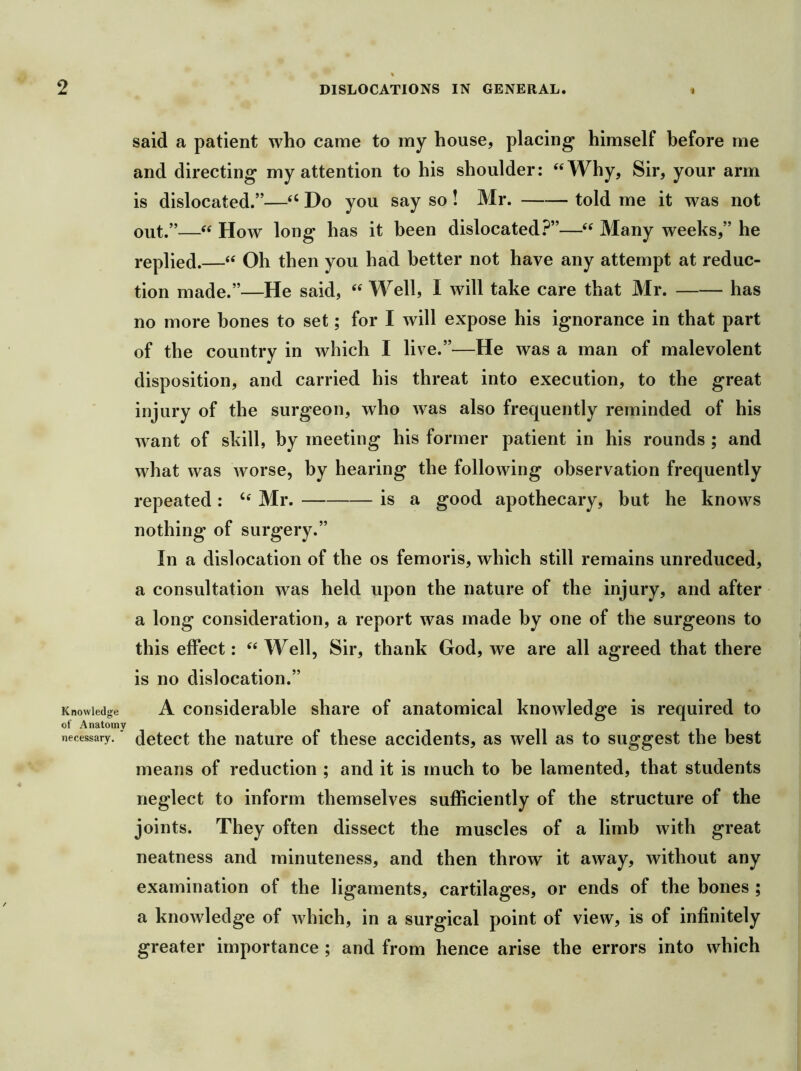 Knowledge of Anatomy necessary. said a patient who came to my house, placing himself before me and directing my attention to his shoulder: ‘‘Why, Sir, your arm is dislocated.”—“ Do you say so! Mr. told me it was not out.”—“ How long has it been dislocated.^”—“ Many weeks,” he replied.—“ Oh then you had better not have any attempt at reduc- tion made.”—He said, “ Well, I will take care that Mr. has no more bones to set; for I will expose his ignorance in that part of the country in which I live.”—He was a man of malevolent disposition, and carried his threat into execution, to the great injury of the surgeon, who was also frequently reminded of his want of skill, by meeting his former patient in his rounds ; and what was worse, by hearing the following observation frequently repeated: “ Mr. is a good apothecary, but he knows nothing of surgery.” In a dislocation of the os femoris, which still remains unreduced, a consultation was held upon the nature of the injury, and after a long consideration, a report was made by one of the surgeons to this effect: “Well, Sir, thank God, we are all agreed that there is no dislocation.” A considerable share of anatomical knowledge is required to detect the nature of these accidents, as well as to suggest the best means of reduction ; and it is much to be lamented, that students neglect to inform themselves sufficiently of the structure of the joints. They often dissect the muscles of a limb with great neatness and minuteness, and then throw it away, without any examination of the ligaments, cartilages, or ends of the bones ; a knowledge of which, in a surgical point of view, is of infinitely greater importance ; and from hence arise the errors into which )