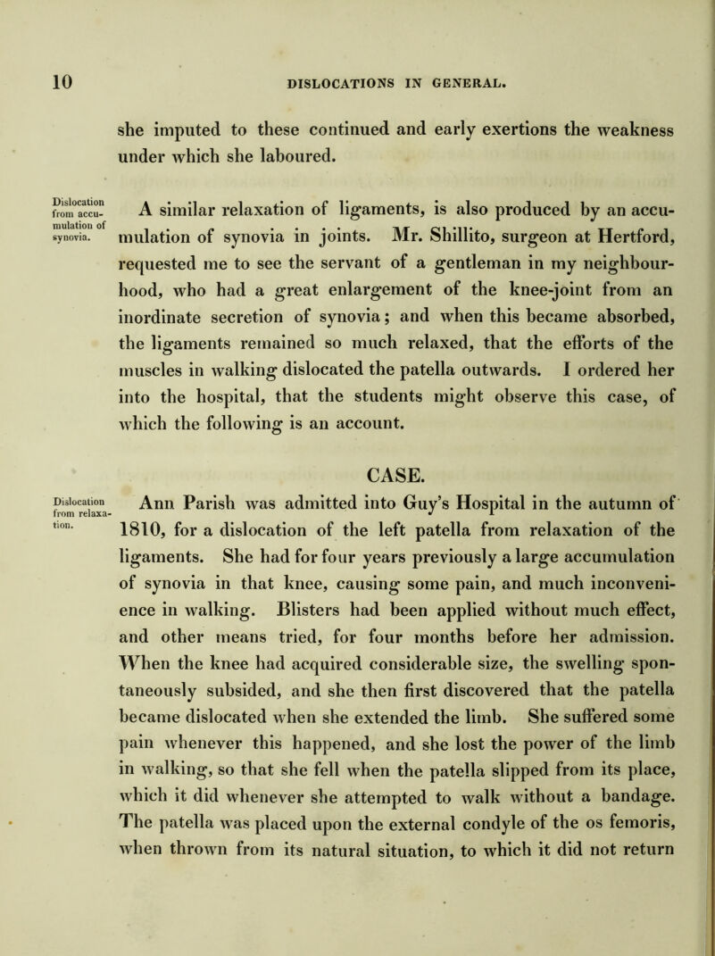 Dislocation from accu- mulation of synovia. Dislocation from relaxa- tion. she imputed to these continued and early exertions the weakness under which she laboured. A similar relaxation of ligaments, is also produced by an accu- mulation of synovia in joints. Mr. Shillito, surgeon at Hertford, requested me to see the servant of a gentleman in my neighbour- hood, who had a great enlargement of the knee-joint from an inordinate secretion of synovia; and when this became absorbed, the ligaments remained so much relaxed, that the efforts of the muscles in walking dislocated the patella outwards. I ordered her into the hospital, that the students might observe this case, of which the following is an account. CASE. Ann Parish was admitted into Guy’s Hospital in the autumn of 1810, for a dislocation of the left patella from relaxation of the ligaments. She had for four years previously a large accumulation of synovia in that knee, causing some pain, and much inconveni- ence in walking. Blisters had been applied without much effect, and other means tried, for four months before her admission. When the knee had acquired considerable size, the swelling spon- taneously subsided, and she then first discovered that the patella became dislocated when she extended the limb. She suffered some pain whenever this happened, and she lost the power of the limb in Avalking, so that she fell when the patella slipped from its place, which it did whenever she attempted to walk without a bandage. The patella was placed upon the external condyle of the os femoris, when thrown from its natural situation, to which it did not return