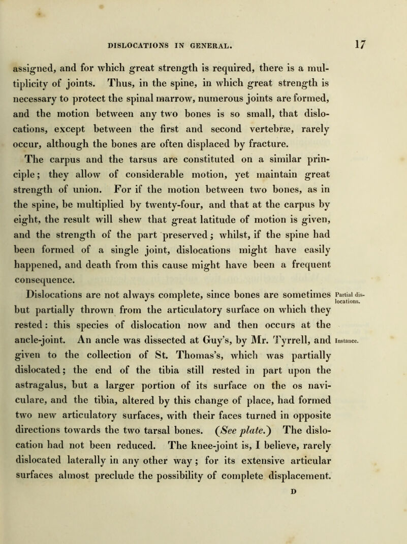 assigned, and for which great strength is required, there is a mul- tiplicity of joints. Thus, in the spine, in which great strength is necessary to protect the spinal marrow, numerous joints are formed, and the motion between any two bones is so small, that dislo- cations, except between the first and second vertebrae, rarely occur, although the bones are often displaced by fracture. The carpus and the tarsus are constituted on a similar prin- ciple ; they allow of considerable motion, yet maintain great strength of union. For if the motion between two bones, as in the spine, be multiplied by twenty-four, and that at the carpus by eight, the result will shew that great latitude of motion is given, and the strength of the part preserved; whilst, if the spine had been formed of a single joint, dislocations might have eas iiy happened, and death from this cause might have been a frequent consequence. Dislocations are not always complete, since bones are sometimes Partial dis- ^ locations. but partially thrown from the articulatory surface on which they rested: this species of dislocation now and then occurs at the ancle-joint. An ancle was dissected at Guy’s, by ]Mr. Tyrrell, and instance, given to the collection of St. Thomas’s, which was partially dislocated; the end of the tibia still rested in part upon the astragalus, but a larger portion of its surface on the os navi- culare, and the tibia, altered by this change of place, had formed two new articulatory surfaces, with their faces turned in opposite directions towards the two tarsal bones. (See plate.^ The dislo- cation had not been reduced. The knee-joint is, I believe, rarely dislocated laterally in any other way ; for its extensive articular surfaces almost preclude the possibility of complete displacement. D