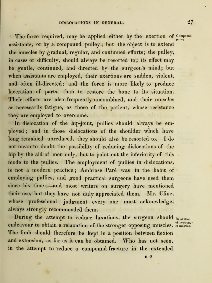 The force required, may be applied either by the exertion of assistants, or by a, compound pulley; but the object is to extend the muscles by gradual, regular, and continued efforts; the pulley, in cases of difficulty, should always be resorted to; its effect may be gentle, continued, and directed by the surgeon’s mind; but when assistants are employed, their exertions are sudden, violent, and often ill-directed; and the force is more likely to produce laceration of parts, than to restore the bone to its situation. Their efforts are also frequently uncombined, and their muscles as necessarily fatigue, as those of the patient, whose resistance they are employed to overcome. In dislocation of the hip-joint, pullies should always be em- ployed ; and in those dislocations of the shoulder which have long remained unreduced, they should also be resorted to. I do not mean to doubt the possibility of reducing dislocations of the hip by the aid of men only, but to point out the inferiority of this mode to the pullies. The employment of pullies in dislocations, is not a modern practice ; Ambrose Pare was in the habit of employing pullies, and good practical surgeons have used them since his time;—and most writers on surgery have mentioned their use, but they have not duly appreciated them. Mr. Cline, whose professional judgment every one must acknowledge, always strongly recommended them. During the attempt to reduce luxations, the surgeon should endeavour to obtain a relaxation of the stronger opposing muscles. The limb should therefore be kept in a position between flexion and extension, as far as it can be obtained. Who has not seen, in the attempt to reduce a compound fracture in the extended E 2 Compound pulley. Relaxation of the strong- er muscles.