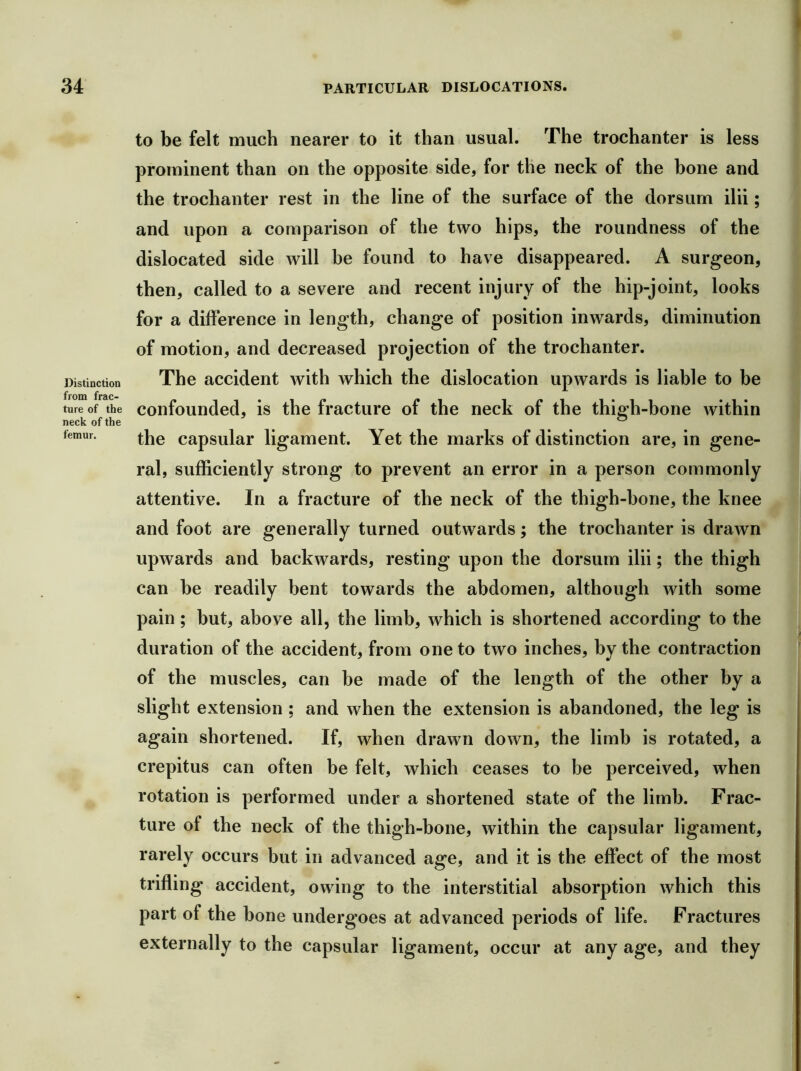 Distinction from frac- ture of the neck of the femur. to be felt much nearer to it than usual. The trochanter is less prominent than on the opposite side, for the neck of the bone and the trochanter rest in the line of the surface of the dorsum ilii; and upon a comparison of the two hips, the roundness of the dislocated side will be found to have disappeared. A surgeon, then, called to a severe and recent injury of the hip-joint, looks for a difference in length, change of position inwards, diminution of motion, and decreased projection of the trochanter. The accident with which the dislocation upwards is liable to be confounded, is the fracture of the neck of the thigh-bone witbin the capsular ligament. Yet the marks of distinction are, in gene- ral, sufficiently strong to prevent an error in a person commonly attentive. In a fracture of the neck of the thigh-bone, the knee and foot are generally turned outwards; the trochanter is drawn upwards and backwards, resting upon the dorsum ilii; the thigh can be readily bent towards the abdomen, although with some pain; but, above all, the limb, which is shortened according to the duration of the accident, from one to two inches, by the contraction of the muscles, can be made of the length of the other by a slight extension ; and when the extension is abandoned, the leg is again shortened. If, when drawn down, the limb is rotated, a crepitus can often be felt, which ceases to be perceived, when rotation is performed under a shortened state of the limb. Frac- ture of the neck of the thigh-bone, within the capsular ligament, rarely occurs but in advanced age, and it is the effect of the most trifling accident, owing to the interstitial absorption which this part of the bone undergoes at advanced periods of life. Fractures externally to the capsular ligament, occur at any age, and they