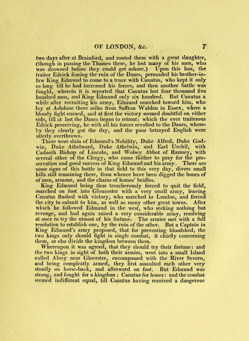 two days after at Brainford, and routed them with a great slaughter, (though in passing the Thames there, he lost many of his men, who was drowned before they could get ashore.) Upon this loss, the traitor Edrick fearing the ruin of the Danes, persuaded his brother-in- law King Edmund to come to a truce with Canutus, who kept it only so long till he had increased his forces, and then another battle was fought, wherein it is reported that Canutus lost four thousand five hundred men, and King Edmund only six hundred. But Canutus a while after recruiting his army, Edmund marched toward him, who lay at Ashdone three miles from Saffron Walden in Essex, where a bloody fight ensued, and at first the victory seemed doubtful on either side, till at last the Danes began to retreat; which the ever traiterous Edrick perceiving, he with all his forces revolted to the Danes, where- by they clearly got the day, and the poor betrayed English were utterly overthrown. There were slain of Edmund’s Nobility, Duke Alfred, Duke God- win, Duke Athelward, Duke A the! win, and Earl Urchil, with Cadnoth Bishop of Lincoln, and Wolsey Abbot of Ramsey, with several other of the Clergy, who came thither to pray for the pre- servation and good success of King Edmund and his army. There are some signs of this battle in that field to this very day, divers small hills still remaining there, from whence have been digged the bones of of men, armour, and the chains of horses’ bridles. King Edmund being thus treacherously forced to quit the field, marched on foot into Gloucester with a very small army, leaving Canutus flushed with victory, who marched to London, and forced the city to submit to him, as well as many other great towns. After which he followed Edmund in the west, who seeking nothing but revenge, and had again raised a very considerable army, resolving at once to try the utmost of his fortune. The armies met with a full resolution to establish one, by the ruin of the other. But a Captain in King Edmund’s army proposed, that for preventing bloodshed, the two kings only should fight in single combat, it chiefly concerning them, or else divide the kingdom between them. Whereupon it was agreed, that they should try their fortune: and the two kings in sight of both their armies, went into a small Island called Alney near Glocester, encompassed with the River Severn, and being compleatly armed, they first assaulted each other very stoutly on horse-back, and afterward on foot. But Edmund was strong, and fought for a kingdom ; Canutus for honor: and the combat seemed indifferent equal, till Canutus having received a dangerous