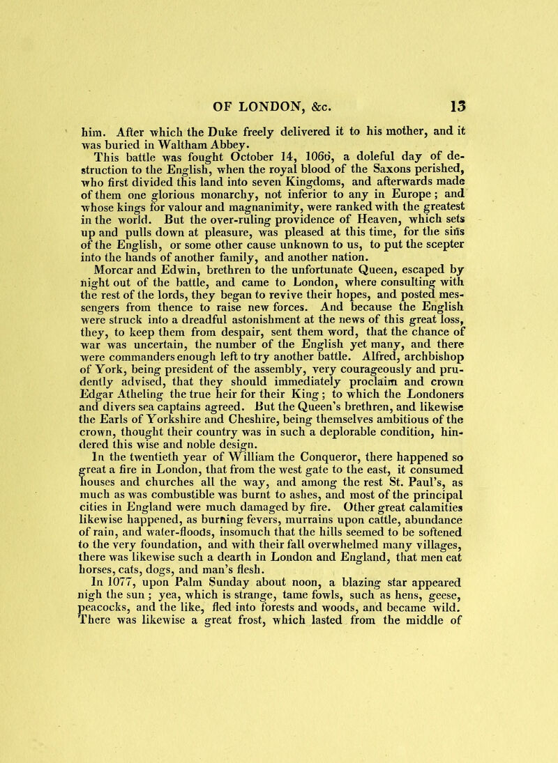 him. After 'which the Duke freely delivered it to his mother, and it •was buried in Waltham Abbey. This battle was fought October 14, 106d, a doleful day of de- struction to the English, when the royal blood of the Saxons perished, who first divided this land into seven Kingdoms, and afterwards made of them one glorious monarchy, not inferior to any in Europe; and whose kings for valour and magnanimity, were ranked with the greatest in the world. But the over-ruling providence of Heaven, which sets up and pulls down at pleasure, was pleased at this time, for the sifts of the English, or some other cause unknown to us, to put the scepter into the hands of another family, and another nation. Morcar and Edwin, brethren to the unfortunate Queen, escaped by night out of the battle, and came to London, where consulting with the rest of the lords, they began to revive their hopes, and posted mes- sengers from thence to raise new forces. And because the English were struck into a dreadful astonishment at the news of this great loss, they, to keep them from despair, sent them word, that the chance of war was uncertain, the number of the English yet many, and there were commanders enough left to try another battle. Alfred, archbishop of York, being president of the assembly, very courageously and pru- dently advised, that they should immediately proclaim and crown Edgar Atheling the true heir for their King; to which the Londoners and divers sea captains agreed. But the Queen’s brethren, and likewise the Earis of Yorkshire and Cheshire, being themselves ambitious of the crown, thought their country was in such a deplorable condition, hin- dered this wise and noble design. In the twentieth year of William the Conqueror, there happened so great a fire in London, that from the Avest gate to the east, it consumed houses and churches all the way, and among the rest St. Paul’s, as much as Avas combustible was burnt to ashes, and most of the principal cities in England were much damaged by fire. Other great calamities likewise happened, as burning fevers, murrains upon cattle, abundance of rain, and Avater-floods, insomuch that the hills seemed to be softened to the very foundation, and Avith their fall overwhelmed many villages, there was likewise such a dearth in London and England, that men eat horses, cats, dogs, and man’s flesh. In 1077, upon Palm Sunday about noon, a blazing star appeared nigh the sun ; yea, which is strange, tame fowls, such as hens, geese, peacocks, and the like, fled into forests and woods, and became wild. There Avas likeAvise a great frost, which lasted from the middle of