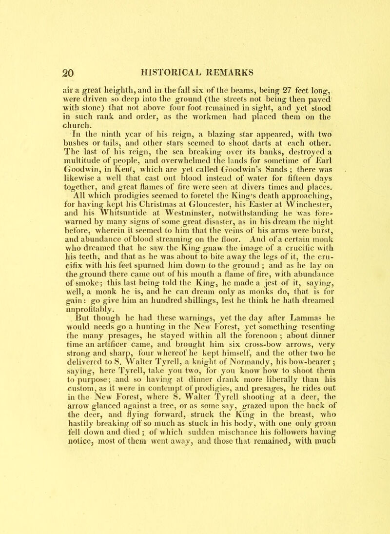 air a great heighth, and in the fall six of the beams, being 27 feet long, were driven so deep into the ground (the streets not being then paved with stone) that not above four foot remained in sight, and yet stood in such rank and order, as the workmen had placed them on the church. In the ninth year of his reign, a blazing star appeared, with two bushes or tails, and other stars seemed to shoot darts at each other. The last of his reign, the sea breaking over its banks, destroyed a multitude of people, and overwhelmed the lands for sometime of Earl Goodwin, in Kent, which are yet called Goodwin’s Sands ; there was likewise a well that cast out blood instead of water for fifteen days together, and great flames of fire were seen at divers times and places. All which prodigies seemed to foretel the King’s death approaching, for having kept his Christmas at Gloucester, his Easter at Winchester, and his Whitsuntide at Westminster, notwithstanding he was fore- warned by many signs of some great disaster, as in his dream the night before, wherein it seemed to him that the veins of his arms were burst, and abundance of blood streaming on the floor. And of a certain monk who dreamed that he saw the King gnaw the image of a crucific with his teeth, and that as he was about to bite away the legs of it, the cru- cifix with his feet spurned him down to the ground ; and as he lay on the ground there came out of his mouth a flame of fire, with abundance of smoke; this last being told the King, he made a jest of it, saying, well, a monk he is, and he can dream only as monks do, that is for gain: go give him an hundred shillings, lest he think he hath dreamed unprofitably. But though he had these warnings, yet the day after Lammas he would needs go a hunting in the New Forest, yet something resenting the many presages, he stayed within all the forenoon ; about dinner time an artificer came, and brought him six cross-bow arrows, very strong and sharp, four w hereof he kept himself, and the other two he delivered to S. Walter Tyrel], a knight of Normandy, his bow-bearer ; saying, here Tyrell, take you two, for you know how to shoot them to purpose; and so having at dinner drank more liberally than his custom, as it were in contempt of prodigies, and presages, he rides out in the New Forest, where S. Walter Tyrell shooting at a deer, the arrow glanced against a tree, or as some say, grazed upon the back of the deer, and flying forward, struck the King in the breast, who hastily breaking off so much as stuck in his body, with one only groan fell down and died ; of which sudden mischance his followers having notice, most of them went away, and those that remained, with much