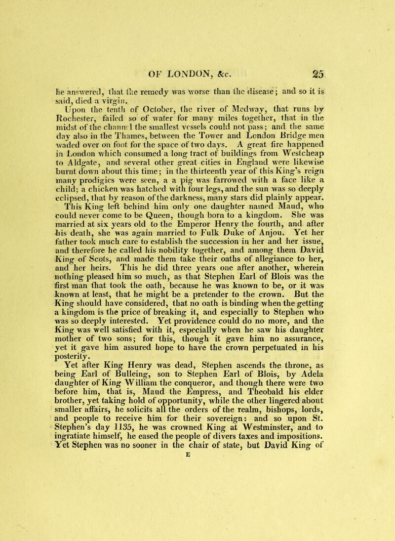 lie answered, that lire remedy was worse than the disease; and so it is said, died a virgin. Upon the tenth of October, the river of Medway, that runs by Rochester, failed so of water for many miles together, that in the midst of the channel the smallest vessels could not pass; and the same day also in the Thames, between the Tower and London .Bridge men waded over on foot for the space of two days. A great fire happened in London which consumed a long tract of buildings from Westcheap to Aldgate, and several other great cities in England were likewise burnt down about this time; in the thirteenth year of this King’s reign many prodigies were seen, a a pig was farrowed with a face like a child; a chicken was hatched with four legs, and the sun was so deeply eclipsed, that by reason of the darkness, many stars did plainly appear. This King left behind him only one daughter named Maud, who could never come to be Queen, though born to a kingdom. She was married at six years old to the Emperor Henry the fourth, and after bis death, she was again married to Fulk Duke of Anjou. Yet her father took much care to establish the succession in her and her issue, and therefore he called his nobility together, and among them David King of Scots, and made them take their oaths of allegiance to her, and her heirs. This lie did three years one after another, wherein nothing pleased him so much, as that Stephen Earl of Blois was the first man that took the oath, because he was known to be, or it was known at least, that he might be a pretender to the crown. But the King should have considered, that no oath is binding when the getting a kingdom is the price of breaking it, and especially to Stephen who was so deeply interested. Yet providence could do no more, and the King was well satisfied with it, especially when he saw his daughter mother of two sons; for this, though it gave him no assurance, yet it gave him assured hope to have the crown perpetuated in his posterity. Yet after King Henry was dead, Stephen ascends the throne, as being Earl of Bulleing, son to Stephen Earl of Blois, by Adela daughter of King William the conqueror, and though there were two before him, that is, Maud the Empress, and Theobald his elder brother, yet taking hold of opportunity, while the other lingered about smaller affairs, he solicits all the orders of the realm, bishops, lords, and people to receive him for their sovereign: and so upon St. Stephen’s day 1135, he was crowned King at Westminster, and to ingratiate himself, he eased the people of divers taxes and impositions. Yet Stephen was no sooner in the chair of state, but David King of