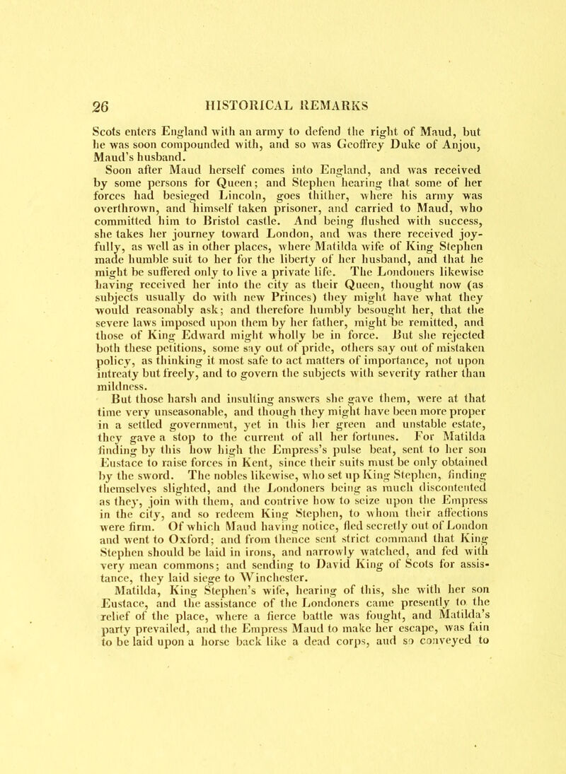 Scots enters England with an army to defend the right of Maud, but lie was soon compounded with, and so was Geoffrey Duke of Anjou, Maud’s husband. Soon after Maud herself comes into England, and was received by some persons for Queen; and Stephen hearing that some of her forces had besieged Lincoln, goes thither, where his army was overthrown, and himself taken prisoner, and carried to Maud, who committed him to Bristol castle. And being flushed with success, she takes her journey toward London, and was there received joy- fully, as well as in other places, where Matilda wife of King Stephen made humble suit to her for the liberty of her husband, and that he might be suffered only to live a private life. The Londoners likewise having received her into the city as their Queen, thought now (as subjects usually do with new Princes) tliey might have what they would reasonably ask; and therefore humbly besought her, that the severe laws imposed upon them by her father, might be remitted, and those of King Edward might wholly be in force. But she rejected both these petitions, some say out of pride, others say out of mistaken policy, as thinking it most safe to act matters of importance, not upon intreaty but freely, and to govern the subjects with severity rather than mildness. But those harsh and insulting answers she gave them, were at that time very unseasonable, and though they might have been more proper in a settled government, yet in this her green and unstable estate, they gave a stop to the current of all her fortunes. For Matilda finding by this how high the Empress’s pulse beat, sent to her son Eustace to raise forces in Kent, since their suits must be only obtained by the sword. The nobles likewise, who set up King Stephen, finding themselves slighted, and the Londoners being as much discontented as they, join with them, and contrive how to seize upon the Empress in the city, and so redeem King Stephen, to whom their affections w ere firm. Of which Maud having notice, fled secretly out of London and went to Oxford; and from thence sent strict command that King Stephen should be laid in irons, and narrowly watched, and fed with very mean commons; and sending to David King of Scots for assis- tance, they laid siege to Winchester. Matilda, King Stephen’s wife, hearing of this, she with her son Eustace, and the assistance of the Londoners came presently to the relief of the place, where a fierce battle was fought, and Matilda’s party prevailed, and the Empress Maud to make her escape, was fain to be laid upon a horse back like a dead corps, aud so conveyed to