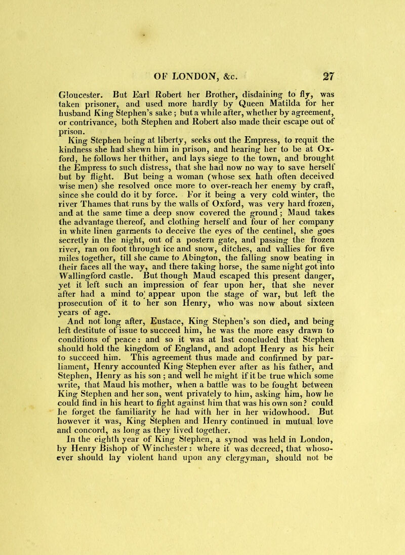 Gloucester. But Earl Robert ber Brother, disdaining to fly, was taken prisoner, and used more hardly by Queen Matilda for her husband King Stephen’s sake ; but a while after, whether by agreement, or contrivance, both Stephen and Robert also made their escape out of prison. King Stephen being at liberty, seeks out the Empress, to requit the kindness she had shewn him in prison, and hearing her to be at Ox- ford, he follows her thither, and lays siege to the town, and brought the Empress to such distress, that she had now no way to save herself but by flight. But being a woman (whose sex hath often deceived wise men) she resolved once more to over-reach her enemy by craft, since she could do it by force. For it being a very cold winter, the river Thames that runs by the walls of Oxford, was very hard frozen, and at the same time a deep snow covered the ground; M aud takes the advantage thereof, and clothing herself and four of her company in white linen garments to deceive the eyes of the centinel, she goes secretly in the night, out of a postern gate, and passing the frozen river, ran on foot through ice and snow, ditches, and vallies for five miles together, till she came to Abington, the falling snow beating in their faces all the way, and there taking horse, the same night got into Wallingford castle. But though Maud escaped this present danger, yet it left such an impression of fear upon her, that she never after had a mind to' appear upon the stage of war, but left the prosecution of it to her son Henry, who was now about sixteen years of age. And not long after, Eustace, King Stephen’s son died, and being left destitute of issue to succeed him, he was the more easy drawn to conditions of peace: and so it was at last concluded that Stephen should hold the kingdom of England, and adopt Henry as his heir to succeed him. This agreement thus made and confirmed by par- liament, Henry accounted King Stephen ever after as his father, and Stephen, Henry as his son ; and well he might if it be true which some write, that Maud his mother, when a battle was to be fought between King Stephen and her son, went privately to him, asking him, how he could find in his heart to fight against him that was his own son ? could he forget the familiarity he had with her in her widowhood. But however it was, King Stephen and Henry continued in mutual love and concord, as long as they lived together. In the eighth year of King Stephen, a synod was held in London, by Henry Bishop of Winchester: where it was decreed, that whoso- ever should lay violent hand upon any clergyman, should not be