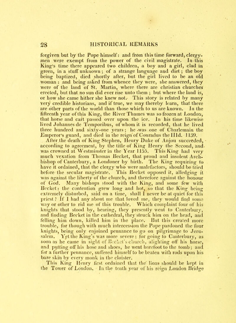 forgiven but by the Pope himself: and from this time forward, clergy, men were exempt from the power of the civil magistrate. In this King’s time there appeared two children, a boy and a girl, clad in green, in a stuff unknown; of a strange language aud diet; the boy being baptized, died shortly after, but the girl lived to be an old woman : and being asked from whence they were, she answered, they were of the land of St. Martin, where there are Christian churches erected, but that no sun did ever rise unto them ; but where the land is, or how she came hither sbe knew not.- This story is related by many very credible historians, and if true, we may thereby learn, that there are other parts of the world than those which to us are knoAvn. In the fifteenth year of this King, the River Thames was so frozen at London, that horse and cart passed over upon the ice. In his time likewise lived Johannes de Temporibus, of whom it is recorded, that he lived three hundred and sixty-one years ; he -was one of Cliarlemain the Emperor’s guard, and died in the reign'of Conradus thellld. 1139. After the death of King Stephen, Ilenry Duke of Anjou succeeded, - according to agreement, by the title of King Henry the Second, and- was crowned at Westminster in the Year 1155. This King had very much vexation from Thomas Becket, that proud and insolent Arch- bishop of Canterbury, a Londoner by birth. The King requiring to have it ordained, that the clergy who were malefactors, should bo tried before the secular magistrate. This Becket opposed it, alledging ft was against the liberty of the church, and therefore against the honour of God. Many bishops stood with the King, and some few with Becket: the contention grew long and hot, so that the King being extremely disturbed, said on a time, shall 1 never be at quiet for this priest ? If I had any about me that loved me, they would find some way or other to rid me of this trouble. Which complaint four of his knights that stood by, hearing, they presently went to Canterbury, and finding Becket in the cathedral, they struck him on the head, and felling him down, killed him in the place. But this created more trouble, for though with much intercession the Pope pardoned the four knights, being only enjoined pennance to go on pilgrimage to Jeru- salem. Yet the King’s was more severe ; for going to Canterbury, as soon as he came in sight of Beckct’s church, alighting off his horse, and putting off his hose and shoes, he went barefoot to the tomb; and for a further pennance, suffered himself to be beaten with rods upon his bare skin by every monk in the cloister. This King Henry first ordained that the' lions should be kept in the Tower of London, In the tenth year of his reign London Bridge