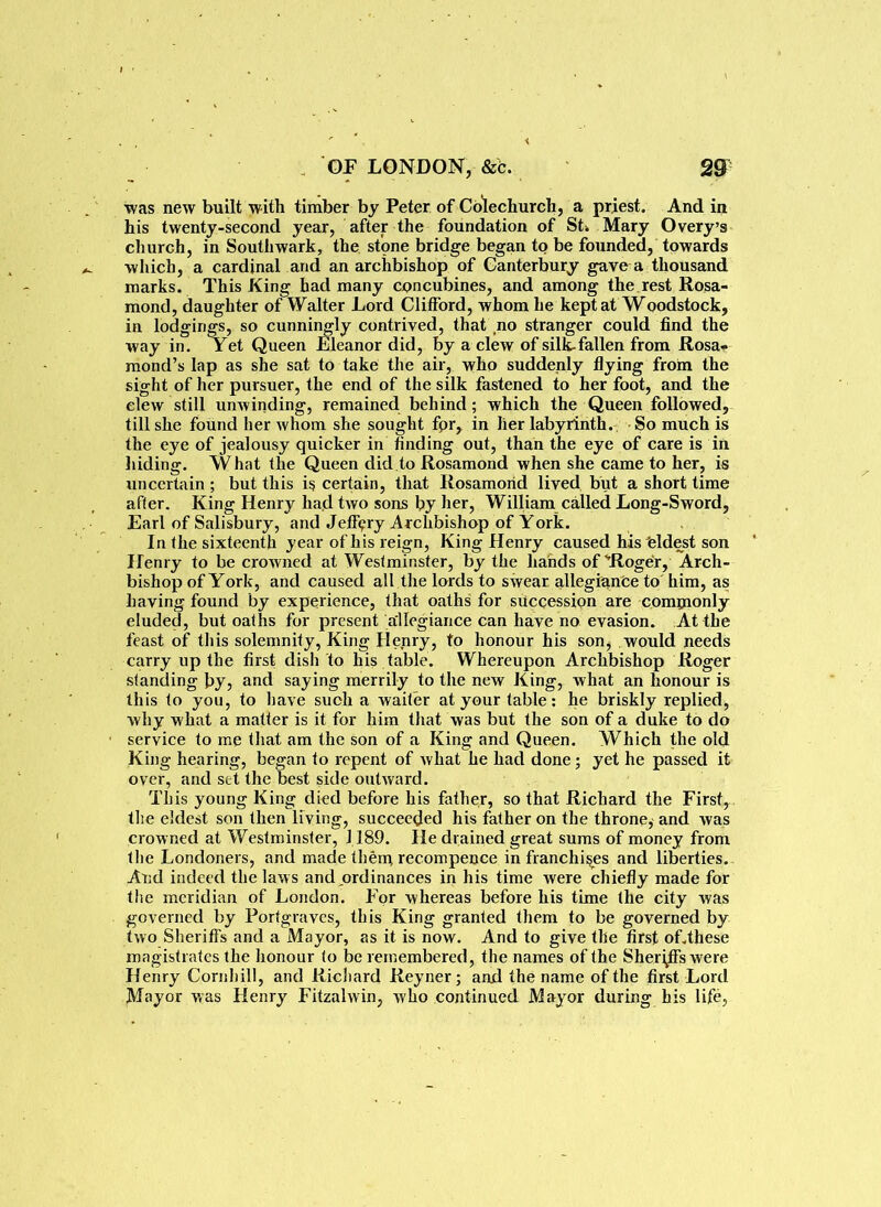 was new built with timber by Peter of Colechurch, a priest. And in his twenty-second year, after the foundation of St, Mary Overy’s church, in Southwark, the stone bridge began to be founded, towards which, a cardinal and an archbishop of Canterbury gave a thousand marks. This King had many concubines, and among the rest Rosa- mond, daughter of Walter Lord Clifford, whom he kept at Woodstock, in lodgings, so cunningly contrived, that no stranger could find the way in. Yet Queen Eleanor did, by a clew of silk-fallen from Rosa- mond’s lap as she sat to take the air, who suddenly flying from the sight of her pursuer, the end of the silk fastened to her foot, and the clew still unwinding, remained behind; which the Queen followed, till she found her whom she sought fpr, in her labyrinth. So much is the eye of jealousy quicker in finding out, than the eye of care is in hiding. What the Queen did to Rosamond when she came to her, is uncertain ; but this is certain, that Rosamond lived but a short time after. King Henry had two sons by her, William called Long-Sword, Earl of Salisbury, and Jeffery Archbishop of York. In (he sixteenth year of his reign, King Henry caused his eldest son Henry to be crowned at Westminster, by the hands of'Roger, Arch- bishop of York, and caused all the lords to swear allegranfce to him, as having found by experience, that oaths for succession are commonly eluded, but oaths for present allegiance can have no evasion. At the feast of this solemnity, King Hejnry, to honour his son, would needs carry up the first dish to his table. Whereupon Archbishop Roger standing by, and saying merrily to the new King, what an honour is this to you, to have such a waiter at your table: he briskly replied, why what a matter is it for him that was but the son of a duke to do service to me that am the son of a King and Queen. Which the old King hearing, began to repent of what he had done; yet he passed it over, and set the best side outward. This young King died before his father, so that Richard the First, the eldest son then living, succeeded his father on the throne, and was crowned at Westminster, 1189. He drained great sums of money from the Londoners, and made them recompence in franchises and liberties. And indeed the laws and ordinances in his time were chiefly made for the meridian of London. For whereas before his time the city was governed by Portgraves, this King granted them to be governed by two Sheriffs and a Mayor, as it is now. And to give the first of.these magistrates the honour to be remembered, the names of the Sheriffs were Henry Corn hill, and Richard Reyner; and the name of the first Lord Mayor was Henry Fitzalwin, who continued Mayor during his life,
