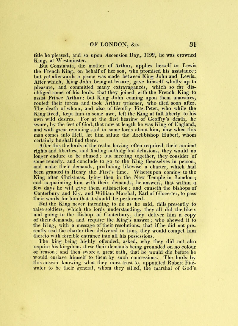 title he pleased, and so upon Ascension Day,. 1199, he was crowned King, at Westminster. But Constantia, the mother of Arthur, applies herself to Lewis the French King, on behalf of her son, who promised his assistance; but yet afterwards a peace was made between King John and Lewis. After which, King John being at leisure, gave himself wholly up to pleasure, and committed many extravagances, which so far dis- obliged some of his lords, that they joined with the French King to assist Prince Arthur; but King John coming upon them unawares, routed their forces and took Arthur prisoner, who died soon after. The death of whom, and also of Geoffry Fitz-Peter, who while the King lived, kept him in some awe, left the King at full liberty to his Own wild desires. For at the first hearing of Geoffry’s death, he swore, by the feet of God, that now at length he was King of England, and with great rejoicing said to some lords about him, now when this man comes into Hell, let him salute the Archbishop Hubert, whom certainly he shall find there. After this the lords of the realm having often required their ancient rights and liberties, and finding nothing but delusions, they would no longer endure to be abused: but meeting together, they consider of some remedy, and conclude to go to the King themselves in person, and make their demands, producing likewise a charter, which had been granted in Henry the First’s time. AVhereupon coming to the King after Christmas, lying then in the New Temple in London ; and acquainting him with their demands, he answers, that within a few days he will give them satisfaction; and causeth the bishops of Canterbury and Ely, and William Marshal, Earl of Glocester, to pass their words for him that it should be performed. But the King never intending to do as he said, falls presently to raise soldiers; which the lords understanding, they all did the like : and going to the Bishop of Canterbury, they deliver him a copy of their demands, and require the King’s answer; who shewed it to the King, with a message of their resolutions, that if he did not pre- sently seal the charter then delivered to him, they would compel him thereto with forcible entrance into all his possessions. The king being highly offended, asked, why they did not also require his kingdom, these their demands being grounded on no colour of reason; and then swore a great oath, that he would die before he would enslave himself to them by such concessions. The lords by this answer knowing what they must trust to, appointed Robert Fitz- water to be their general, Avhom they stiled, the marshal of God’s