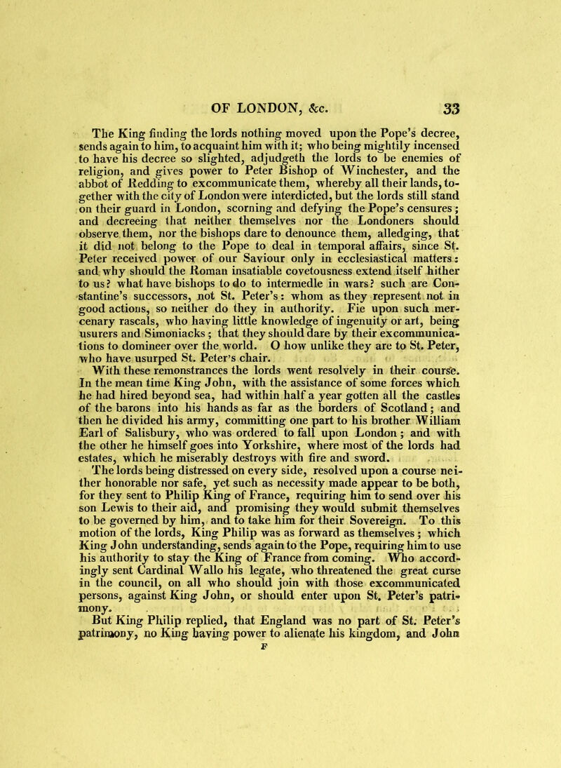 The King finding the lords nothing moved upon the Pope’s decree, sends again to him, to acquaint him with it; who being mightily incensed to have his decree so slighted, adjudgeth the lords to be enemies of religion, and gives power to Peter Bishop of Winchester, and the abbot of Redding to excommunicate them, whereby all their lands, to- gether with the city of London were interdicted, but the lords still stand on their guard in London, scorning and defying the Pope’s censures ; and decreeing that neither themselves nor the Londoners should observe them, nor the bishops dare to denounce them, alledging, that it did not belong to the Pope to deal in temporal affairs, since St. Peter received power of our Saviour only in ecclesiastical matters : and why should the Roman insatiable covetousness extend itself hither to us ? what have bishops to do to intermedle in wars ? such are Con- stantine’s successors, not St. Peter’s: whom as they represent not in good actions, so neither do they in authority. Fie upon such mer- cenary rascals, who having little knowledge of ingenuity or art, being usurers and Simoniacks ; that they should dare by their excommunica- tions to domineer over the world. O how unlike they are to St. Peter, who have usurped St. Peter’s chair. With these remonstrances the lords went resolvely in their course. In the mean time King John, with the assistance of some forces which he had hired beyond sea, had within half a year gotten all the castles of the barons into his hands as far as the borders of Scotland; and then he divided his army, committing one part to his brother W illiam Earl of Salisbury, who was ordered to fall upon London; and with the other he himself goes into Yorkshire, where most of the lords had estates, which he miserably destroys with fire and sword. The lords being distressed on every side, resolved upon a course nei- ther honorable nor safe, yet such as necessity made appear to be both, for they sent to Philip King of France, requiring him to send over his son Lewis to their aid, and promising they would submit themselves to be governed by him, and to take him for their Sovereign. To this motion of the lords, King Philip was as forward as themselves ; which King John understanding, sends again to the Pope, requiring him to use his aiitliority to stay the King of France from coming. Who accord- ingly sent Cardinal Wallo his legate, who threatened the great curse in the council, on all who should join with those excommunicated persons, against King John, or should enter upon St. Peter’s patri- mony. But King Philip replied, that England was no part of St. Peter’s patrimony, no King having power to alienate his kingdom, and John F