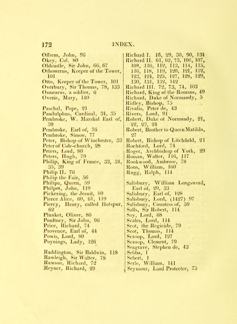 OtFrem, John, 96 Okey, Col. 80 Oldcastle, Sir John, 66,67 Othowerus, Keeper of the Tower, 101 Otto, Keeper of the Tower, 101 Overbury, Sir Thomas, 78, 133 O smear us, a soldier, 6 Overie, Mary, 140 Paschal, Pope, 21 Pandulphus, Cardinal, 34, 35 Pembroke, W. Marshal Earl of, 39 Pembroke, Earl of, 76 Pembroke, Simon, 77 Peter, Bishop of W inchostcr, 33 Peter of Cole-church, 28 Peters, Lord, 80 Peters, Hugh, 79 Philip, King of France, 33, 34, 33, 39 Philip IL 76 Philip the Fair, .56 Philipa, Queen, 59 Philpcrt, John, 119 Pickering, the Jesuit, 80 Pierce Alice, 60, 61, 119 Piercy, Henry, called Hotspur, 62 Plunket, Oliver, 80 Poultney, Sir John, 96 Price, Richard, 74 Provence, Earl of, 44 Powis, Lord, 80 Poynings, Lady, 126 Haddington, Sir Baldwin, 118 Rawleigh, Sir AValter, 78 Rawson, Richard, 72 Reyner, Richard, 29 Richard I. 16, 29, 30, 90, 134 Richard II. 61, 62, 73, 106, 107, 108, 110, 112, 113, 114, 115, 116, 118, 119, 120, 121, 122, 123, 124, 125, 127, 128, 129, 130, 131, 132, 142 Richard III. 72, 73, 74, 103 Richard, King of the Romans, 49 Richard, Duke of Normandy, 5 Ridley, Bishop, 75 Rivalis, Peter de, 43 Rivers, Lord, 91 Robert, Duke of Normandy, 21, 22, 23, 24 Robert, Brother to Queen Matilda, 27 Robert, Bishop of Litchfield, 21 j Rochford, Lord, 74 Roger, Archbishop of York, 29 Roman, Walter, 116, 117 Rookwood, Ambrose, 78 Rous, William, 160 Rugg, Ralph, 114 Salisbury, William Longsword, Earl of, 29, 33 Salisbury, Earl of, 128 Salisbury, Lord, (1427) 97 Salisbury, Countess of, 59 Sails, Sir Robert, 114 Say, Lord, 68 Scales, Lord, 114 Scot, the Regicide, 79 Scot, Thomas, 114 Scroop, Lord, 127 Scroop, Clement, 79 Seagrave, Stephen de, 43 Sebba, 1 Sebert, 1 Serle, William, 141 „ Seymour, Lord Protector, 75