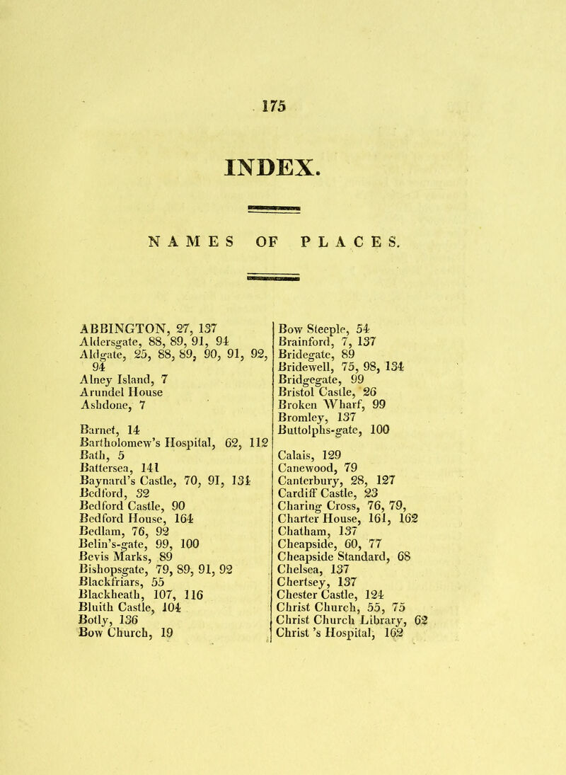 INDEX. NAMES OF PLACES. ABBINGTON, 27, 137 Aldersgate, 88, 89, 91, 94 A Id gate, 25, 88, 89, 90, 91, 92, 94 Alney Island, 7 Arundel House Asbdone, 7 Barnet, 14 Bartholomew’s Hospital, 62, 112 Bath, 5 Battersea, 141 Baynard’s Castle, 70, 91, 134 Bedford, 32 Bedford Castle, 90 Bedford House, 164 Bedlam, 76, 92 Belin’s-gate, 99, 100 Bcvis Marks, 89 Bishopsgate, 79, 89, 91, 92 Blackfriars, 55 Blackheath, 107, 116 Bluith Castle, 104 Body, 136 Bow Church, 19 Bow Steeple, 54 Brainford, 7, 137 Bridegate, 89 Bridewell, 75, 98, 134 Bridgegate, 99 Bristol Castle, 26 Broken Wharf, 99 Bromley, 137 Buttolphs-gate, 100 Calais, 129 Canewood, 79 Canterbury, 28, 127 Cardiff Castle, 23 Charing Cross, 76, 79, Charter House, 161, 162 Chatham, 137 Cheapside, 60, 77 Cheapside Standard, 68 Chelsea, 137 Chertsey, 137 Chester Castle, 124 Christ Church, 55, 75 Christ Church Library, 62 Christ’s Hospital, 162