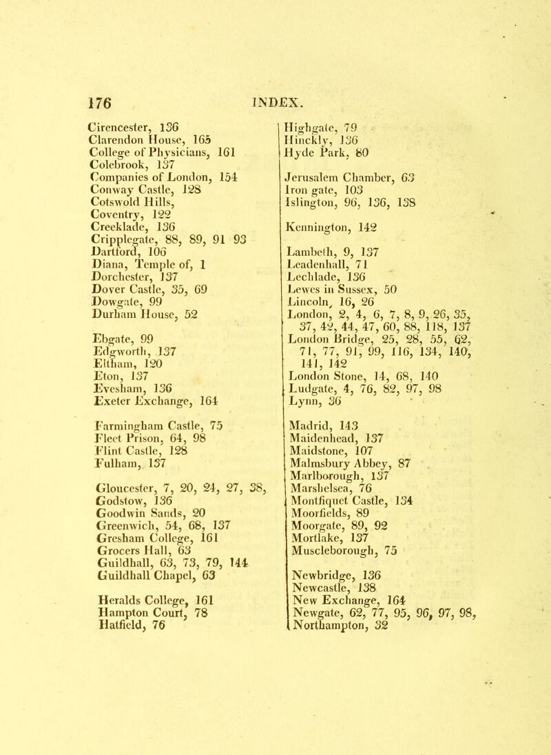 Cirencester, 156 Clarendon House, 165 College of Physicians, 161 Colebrook, 137 Companies of London, 154 Conway Castle, 12S Cotswold Hills, Coventry, 122 Creeklade, 136 Cripplegate, 88, 89, 91 93 Hartford, 106 Diana, Temple of, 1 Dorchester, 137 Dover Castle, 35, 69 Dowgate, 99 Durham House, 52 Ebgate, 99 Edgworth, 137 Eltham, 120 Eton, 137 Evesham, 136 Exeter Exchange, 164 Earmingham Castle, 75 Fleet Prison, 64, 98 Flint Castle, 128 Fulham, 137 Gloucester, 7, 20, 24, 27, 38, Godstow, 136 Goodwin Sands, 20 Greenwich, 54, 68, 137 Gresham College, 161 Grocers Hall, 63 Guildhall, 63, 73, 79, 144 Guildhall Chapel, 63 Heralds College, 161 Hampton Court, 78 Hatfield, 76 High gate, 79 Hinckly, 136 Hyde Park, 80 Jerusalem Chamber, 63 Iron gate, 103 Islington, 96, 136, 138 Kennington, 142 Lambeth, 9, 137 Leadenliall, 71 Lechlade, 136 Lewes in Sussex, 50 Lincoln, 16, 26 London, 2, 4, 6, 7, 8, 9, 26, 35, 37, 42, 44, 47, 60, 88, 118, 137 London Bridge, 25, 28, 55, 62, 71, 77, 91, 99, 116, 134, 140, 141, 142 London Stone, 14, 68, 140 Ludgate, 4, 76, 82, 97, 98 Lynn, 36 Madrid, 143 Maidenhead, 137 Maidstone, 107 Malmsbury Abbey, 87 Marlborough, 137 Marshelsea, 76 Montfiquet Castle, 134 Moorfields, 89 Moorgate, 89, 92 Mortlake, 137 Muscleborough, 75 Newbridge, 136 Newcastle, 138 New Exchange, 164 Newgate, 62, 77, 95, 96, 97, 98, Northampton, 32