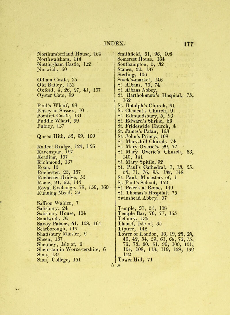 Northumberland House, 164 Northwalsham, ll4 Nottingham Castle, 122 Norwich, 60 Odiam Costle, 35 Old Bailey, 153 Oxford, 4, 26, 27, 41, 137 Oyster Gate, 99 Paul’s Wharf, 99 Persey in Sussex, 10 Pomfret Castle, 131 Puddle Wharf, 99 Putney, 137 Queen-Hith, 53, 99, 100 Radcot Bridge, 124, 136 Ravenspur, J27 Reading, 137 Richmond, 137 Roan, 15 Rochester, 25, 137 Rochester Bridge, 55 Rome, 21, 22, 143 Royal Exchange, 78, 159, 160 Running Mead, 32 Saffron Waklcn, 7 Salisbury, 24 Salisbury House, 164 Sandwich, 35 Savoy Palace, 61, 108, 164 Scarborough, 119 Shaftsbury Minster, 2 Sheen, 137 Sheppey, Isle of, 6 Sherostan in Worcestershire, 6 Sion, 137 Sion, College, 161 Smithfield, 61, 96, 108 Somerset House, 164 Southampton, 5, 32 Stanes, 32, 137 Sterling, 106 Stock’s-market, 146 St. Albans, 70, 74 St. Albans Abbey, St. Bartholomew’s Hospital, 75, 162 St. Bololph’s Church, 91 St. Clement’s Church, 9 St. Edmundsbury, 5, 93 St. Edward’s Shrine, 63 St. Frideswide Church, 4 St. James’s Patau, 163 St. John’s Priory, 108 St. Mary-hill Church, 74 St. Mary Overie’s, 29, 77 St. Mary Overie’s Church, 63, 140, 141 St. Mary Spittle, 92 St. Paul’s Cathedral, 1, IS, 35, 53, 71, 76, 95, 132, 148 St. Paul, Monastery of, 1 St. Paul’s School, 162 St. Peter’s at Rome, 149 St. Thomas’s Hospital; 75 Swinshead Abbey, 37 Temple, 31, 54, 108 Temple Bar, 76, 77, 165 Tetbury, 136 Thanet, Isle of, 35 Tiptree, 142 Tower of London, 16, 19, 25, 28, 40, 42, 54, 59, 61, 68, 72, 75, 76, 78, 80, 81, 90, 100, 101, 104, 108, 113, 119, 128, 132 142 Tower Hill, 71 A