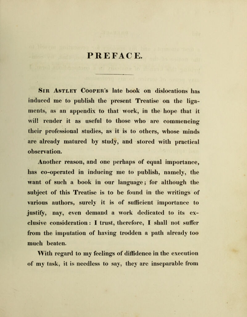 PREFACE. Sir Astley Cooper’s late book on dislocations has induced me to publish the present Treatise on the liga- ments, as an appendix to that work, in the hope that it will render it as useful to those who are commencing their professional studies, as it is to others, whose minds are already matured by study, and stored with practical observation. Another reason, and one perhaps of equal importance, has co-operated in inducing me to publish, namely, the want of such a book in our language; for although the subject of this Treatise is to be found in the writings of various authors, surely it is of sufficient importance to justify, nay, even demand a work dedicated to its ex- clusive consideration: I trust, therefore, I shall not suffer from the imputation of having trodden a path already too much beaten. With regard to my feelings of diffidence in the execution of my task, it is needless to say, they are inseparable from