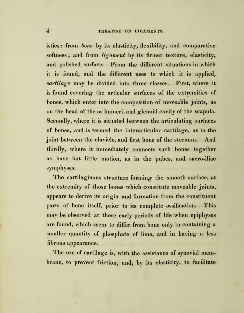 istics : from hone by its elasticity, flexibility, and comparative softness; and from ligament by its firmer texture, elasticity, and polished surface. From the different situations in which it is found, and the different uses to which it is applied, cartilage may be divided into three classes. First, where it is found covering the articular surfaces of the extremities of bones, which enter into the composition of moveable joints, as on the head of the os humeri, and glenoid cavity of the scapula. Secondly, where it is situated between the articulating surfaces of bones, and is termed the interarticular cartilage, as in the joint between the clavicle, and first bone of the. sternum. And thirdly, where it immediately connects such bones together as have but little motion, as in the pubes, and sacro-iliac symphyses. The cartilaginous structure forming the smooth surface, at the extremity of those bones which constitute moveable joints, appears to derive its origin and formation from the constituent parts of bone itself, prior to its complete ossification. This may be observed at those early periods of life when epiphyses are found, which seem to differ from bone only in containing a smaller quantity of phosphate of lime, and in having a less fibrous appearance. The use of cartilage is, with the assistance of synovial mem- brane, to prevent friction, and, by its elasticity, to facilitate