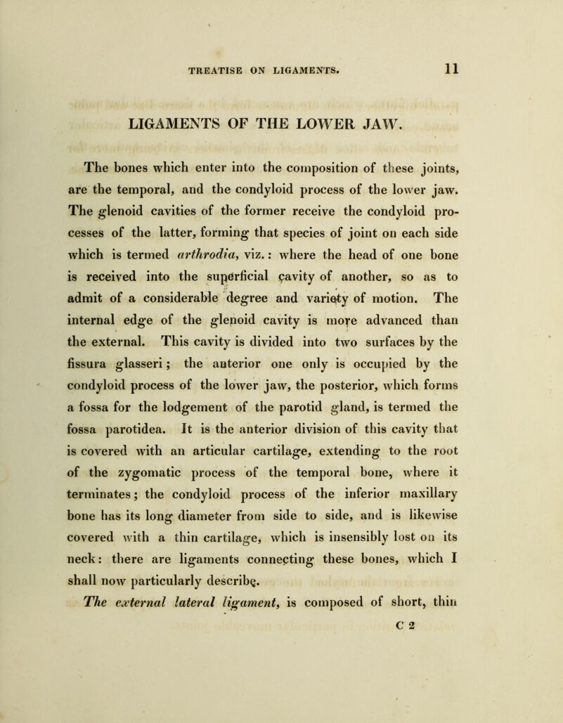 11 LIGAMENTS OF THE LOWER JAW. The bones which enter into the composition of these joints, are the temporal, and the condyloid process of the lower jaw. The glenoid cavities of the former receive the condyloid pro- cesses of the latter, forming that species of joint on each side which is termed arthrodia^ viz.; where the head of one bone is received into the superficial pavity of another, so as to admit of a considerable degree and variety of motion. The internal edge of the glenoid cavity is more advanced than the external. This cavity is divided into two surfaces by the fissura glasseri; the anterior one only is occupied by the condyloid process of the lower jaw, the posterior, which forms a fossa for the lodgement of the parotid gland, is termed the fossa parotidea. It is the anterior division of this cavity that is covered with an articular cartilage, extending to the root of the zygomatic process of the temporal bone, where it terminates; the condyloid process of the inferior maxillary bone has its long diameter from side to side, and is likewise covered with a thin cartilage, which is insensibly lost on its neck: there are ligaments connecting these bones, which I shall now particularly describe. The external lateral ligament, is composed of short, thin
