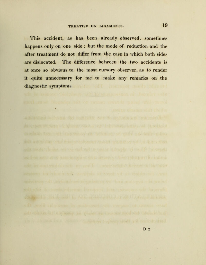 This accident, as has been already observed, sometimes happens only on one side; but the mode of reduction and the after treatment do not differ from the case in which both sides are dislocated. The difference between the two accidents is at once so obvious to the most cursory observer, as to render it quite unnecessary for me to make any remarks on the diagnostic symptoms.